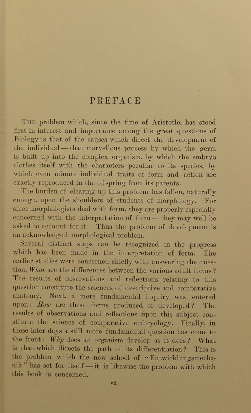 PREFACE The problem which, since the time of Aristotle, has stood first in interest and importance among the great questions of Biology is that of the causes which direct the development of the individual — that marvellous process by which the germ is built up into the complex organism, by which the embryo clothes itself with the characters peculiar to. its species, by which even minute individual traits of form and action are exactly reproduced in the offspring from its parents. The burden of clearing up this problem has fallen, naturally enough, upon the shoulders of students of morphology. For since morphologists deal with form, they are properly especially concerned with the interpretation of form — they may well be asked to account for it. Thus the problem of development is an acknowledged morphological problem. Several distinct steps can be recognized in the progress which has been made in the interpretation of form. The earlier studies were concerned chiefly with answering the ques- tion, What are the differences between the various adult forms ? The results of observations and reflections relating to this question constitute the sciences of descriptive and comparative anatomy. Next, a more fundamental inquiry was entered upon: Hoiv are these forms produced or developed ? The results of observations and reflections upon this subject con- stitute the science of comparative embryology. Finally, in these later days a still more fundamental question has come to the front: Why does an organism develop as it does ? What is that which directs the path of its differentiation ? This is the problem which the new school of “ Entwickluimsmeclia- O nik has set for itself — it is likewise the problem with which this book is concerned.