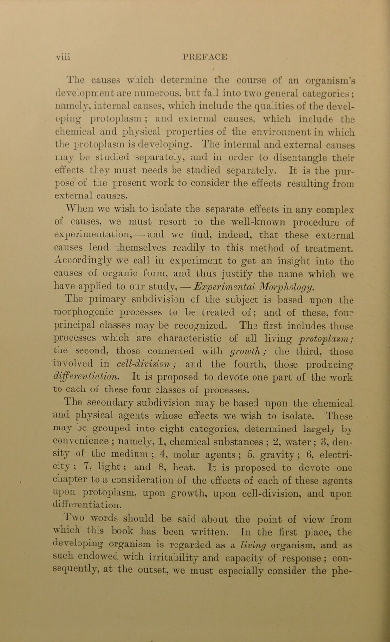 The causes which determine tlie course of an organism’s development are numerous, but fall into two general categories ; namely, internal causes, which include the qualities of the devel- oping protoplasm; and external causes, which include the chemical and physical properties of the environment in which the protoplasm is developing. The internal and external causes may be studied separately, and in order to disentangle their effects they must needs be studied separately. It is the pur- pose of the present work to consider the effects resulting from external causes. When we wish to isolate the separate effects in any complex of causes, we must resort to the well-known procedure of experimentation, — and we find, indeed, that these external causes lend themselves readily to this method of treatment. Accordingly we call in experiment to get an insight into the causes of organic form, and thus justify the name which we have applied to our study, — Experimental Morphology. The primary subdivision of the subject is based upon the raorphogenic processes to be treated of; and of these, four principal classes may be recognized. The first includes those processes which are characteristic of all living protoplasm; the second, those connected with growth; the third, those involved in cell-division; and the fourth, those producing differentiation. It is proposed to devote one part of the work to each of these four classes of processes. The secondary subdivision may be based upon the chemical and physical agents whose effects we wish to isolate. These may be grouped into eight categories, determined largely by convenience ; namely, 1, chemical substances ; 2, water; 3, den- sity of the medium ; 4, molar agents ; 5, gravity ; 6, electri- city ; A light; and 8, heat. It is proposed to devote one chapter to a consideration of the effects of each of these agents upon protoplasm, upon growth, upon cell-division, and upon differentiation. I wo words should be said about the point of view from which this book has been written. In the first place, the developing organism is regarded as a living organism, and as such endowed with irritability and capacity of response; con- sequently, at the outset, we must especially consider the phe-