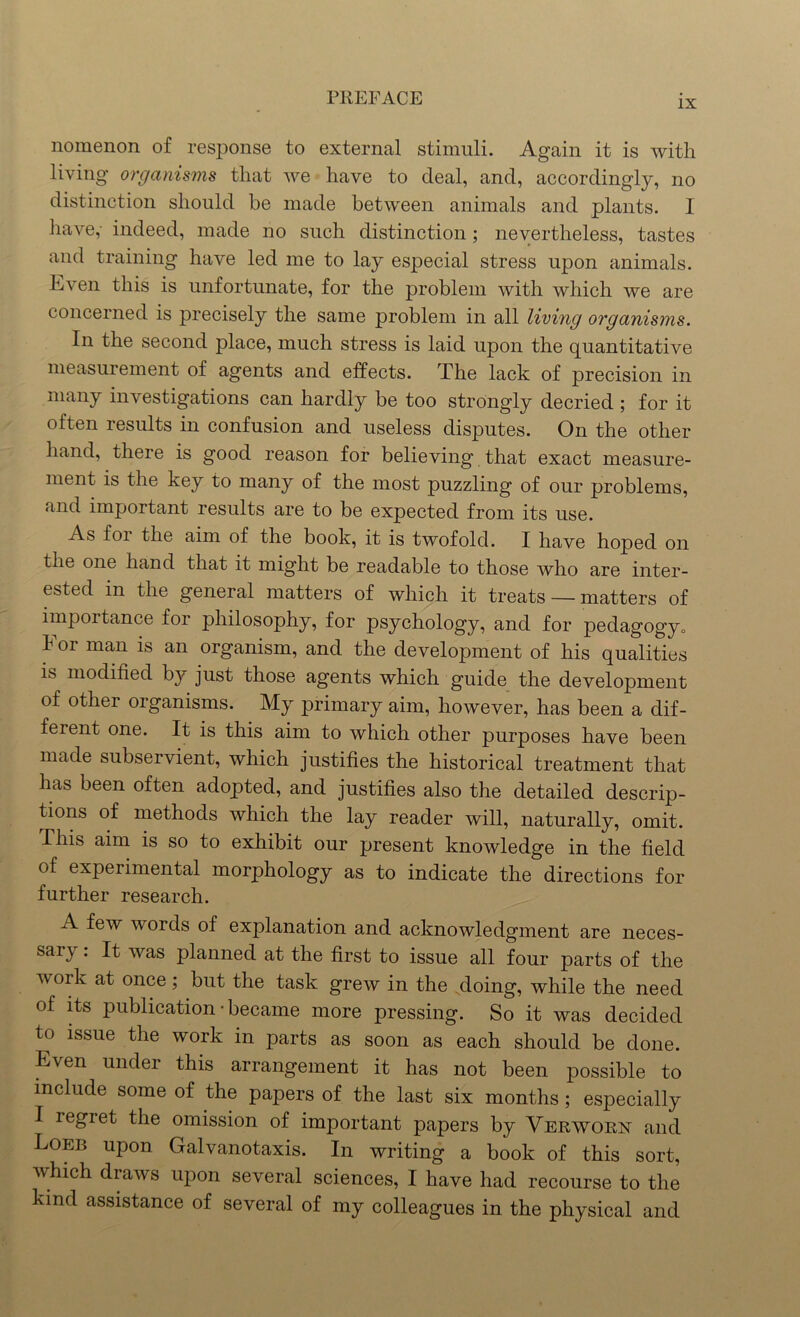 IX nomenon of response to external stimuli. Again it is with living organisms that we have to deal, and, accordingly, no distinction should be made between animals and plants. I have, indeed, made no such distinction; nevertheless, tastes and training have led me to lay especial stress upon animals. Even this is unfortunate, for the problem with which we are concerned is precisely the same problem in all living organisms. In the second place, much stress is laid upon the quantitative measurement of agents and effects. The lack of precision in many investigations can hardly be too strongly decried ; for it often results in confusion and useless disputes. On the other hand, there is good reason for believing that exact measure- ment is the key to many of the most puzzling of our problems, and important results are to be expected from its use. As foi the aim of the book, it is twofold. I have hoped on the one hand that it might be readable to those who are inter- ested in the general matters of which it treats — matters of importance for philosophy, for psychology, and for pedagogy„ For man is an organism, and the development of his qualities is modified by just those agents which guide the development of other organisms. My primary aim, however, has been a dif- ferent one. It is this aim to which other purposes have been made subservient, which justifies the historical treatment that has been often adopted, and justifies also the detailed descrip- tions of methods which the lay reader will, naturally, omit. This aim is so to exhibit our present knowledge in the field of experimental morphology as to indicate the directions for further research. A few words of explanation and acknowledgment are neces- sary : It was planned at the first to issue all four parts of the tv ork at once; but the task grew in the doing, while the need of its publication • became more pressing. So it was decided to issue the work in parts as soon as each should be done. Even under this arrangement it has not been possible to include some of the papers of the last six months; especially I i egret the omission of important papers by Verwomst and Loeb upon Galvanotaxis. In writing a book of this sort, which draws upon several sciences, I have had recourse to the kind assistance of several of my colleagues in the physical and