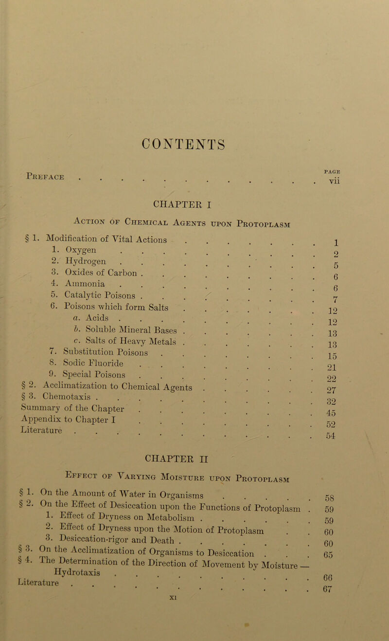 CONTENTS Preface CHAPTER I §2 § 3 4. 5. 6. Action of Chemical Agents upon Protoplasm § 1. Modification of Vital Actions 1. Oxygen 2. Hydrogen 3. Oxides of Carbon . Ammonia Catalytic Poisons . Poisons which form Salts a. Acids b. Soluble Mineral Bases c. Salts of Heavy Metals Substitution Poisons Sodic Fluoride Special Poisons Acclimatization to Chemical Agents Chemotaxis . Summary of the Chapter Appendix to Chapter I Literature 7. 8. 9. CHAPTER II Effect of Varying Moisture upon Protoplasm § 1. On the Amount of Whter in Organisms § 2. On the Effect of Desiccation upon the Functions of Protoplasm 1. Effect of Dryness on Metabolism .... 2. Effect of Dryness upon the Motion of Protoplasm 3. Desiccation-rigor and Death ..... § •>. On the Acclimatization of Organisms to Desiccation . § 4. The Determination of the Direction of Movement by Moisture - Hydro taxis Literature PAGE vii 1 2 5 6 6 7 12 12 13 13 15 21 22 27 32 45 52 54 58 59 59 60 60 65 66 67