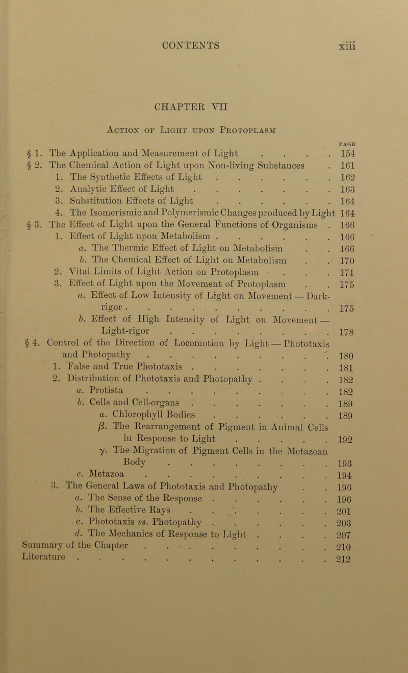 CHAPTER VII Action of Light upon Protoplasm § 1. The Application and Measurement of Light § 2. The Chemical Action of Light upon Non-living Substances 1. The Synthetic Effects of Light . 2. Analytic Effect of Light ...... PAGE 154 161 162 163 164 §3. 3. Substitution Effects of Light ..... 4. The Isomerismic and Polymerismic Changes produced by Light 164 The Effect of Light upon the General Functions of Organisms . 166 1. Effect of Light upon Metabolism . . . . . .166 a. The Thermic Effect of Light on Metabolism . .166 b. The Chemical Effect of Light on Metabolism . . 170 2. Vital Limits of Light Action on Protoplasm ... 171 3. Effect of Light upon the Movement of Protoplasm . .175 a. Effect of Low Intensity of Light on Movement — Dark- rigor . . . ^ 175 b. Effect of High Intensity of Light on Movement — Light-rigor §4. Control of the Direction of Locomotion by Light — Phototaxis and Photopathy 1. False and True Phototaxis ....... 2. Distribution of Phototaxis and Photopathy .... a. Protista ......... b. Cells and Cell-organs ....... a. Chlorophyll Bodies ...... (3. The Rearrangement of Pigment in Animal Cells in Response to Light •y. The Migration of Pigment Cells in the Metazoan Body c. Metazoa ......... 3. The General Laws of Phototaxis and Photopathy a. The Sense of the Response b. The Effective Rays c. Phototaxis vs. Photopathy d. The Mechanics of Response to Light .... Summary of the Chapter . . • Literature ...... 178 180 181 182 182 189 189 192 193 194 196 196 201 203 207 210 212