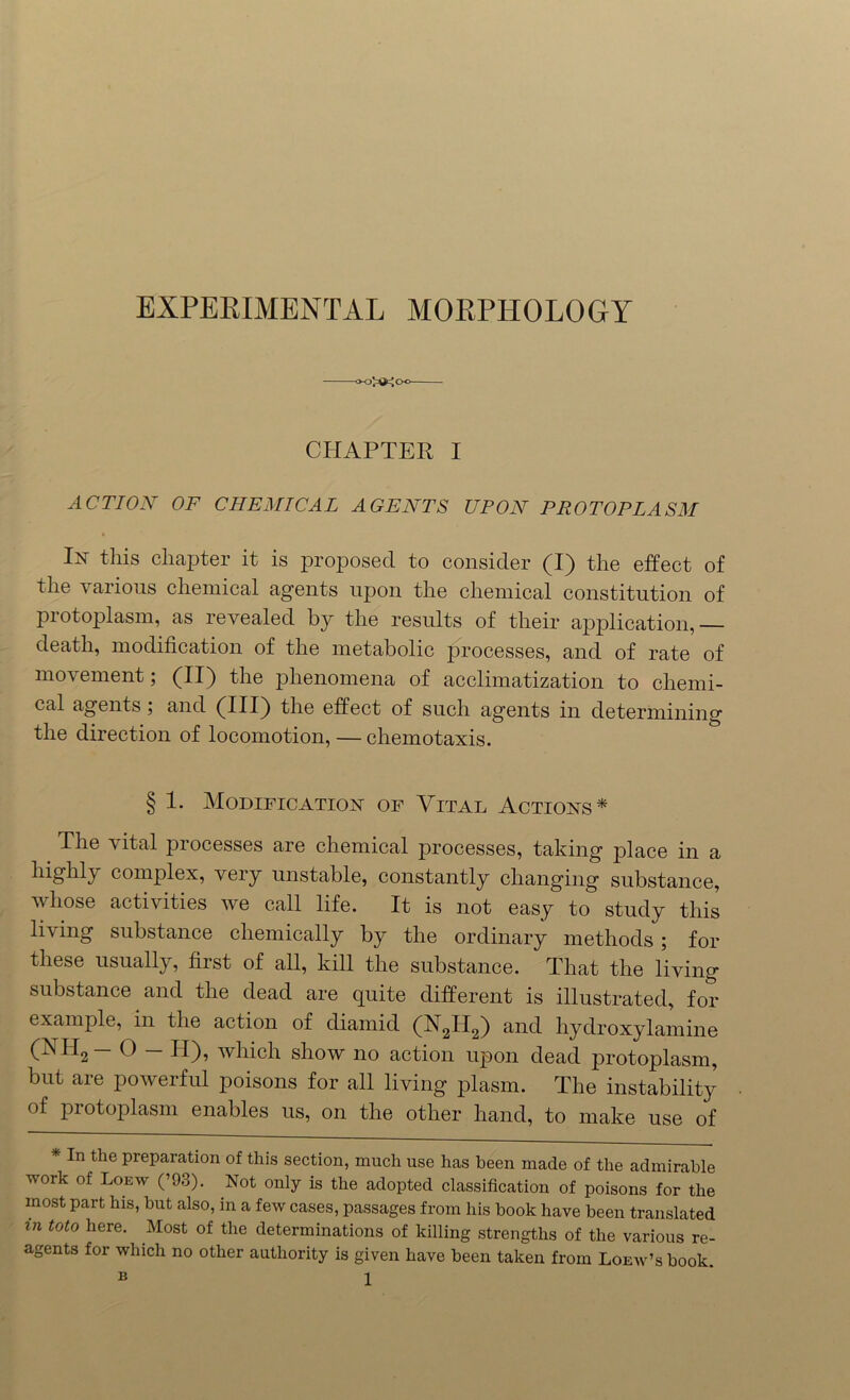 EXPERIMENTAL MORPHOLOGY -o-oX^Oo- CHAPTER I ACTION OF CHEMICAL AGENTS UPON PROTOPLASM lx this chapter it is proposed to consider (I) the effect of the various chemical agents upon the chemical constitution of protoplasm, as revealed by the results of their application,— death, modification of the metabolic processes, and of rate of movement; (II) the phenomena of acclimatization to chemi- cal agents; and (III) the effect of such agents in determining the direction of locomotion, — cliemotaxis. § 1. Modification of Vital Actions* The vital processes are chemical processes, taking place in a highly complex, very unstable, constantly changing substance, whose activities we call life. It is not easy to study this IE ing substance chemically by the ordinary methods; for these usually, first of all, kill the substance. That the living substance and the dead are quite different is illustrated, for example, in the action of diamid (X2II2) and hydroxylamine (XII2 O II)? which show no action upon dead protoplasm, but are powerful poisons for all living plasm. The instability of protoplasm enables us, on the other hand, to make use of In the preparation of this section, much use has been made of the admirable work of Loew (’93). Not only is the adopted classification of poisons for the most part his, but also, in a few cases, passages from his book have been translated in toto here. Most of the determinations of killing strengths of the various re- agents for which no other authority is given have been taken from Loew’s book