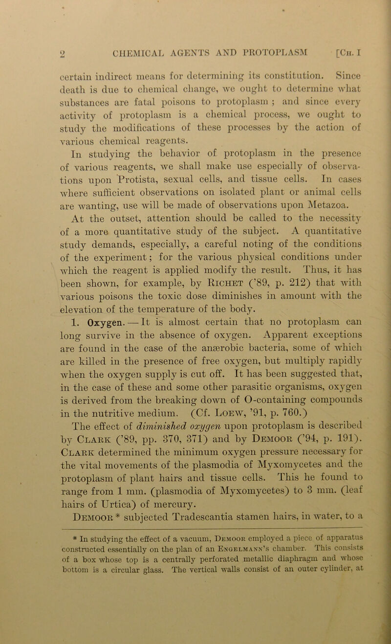 certain indirect means for determining its constitution. Since death is due to chemical change, we ought to determine what substances are fatal poisons to protoplasm ; and since every activity of protoplasm is a chemical process, we ought to study the modifications of these processes by the action of various chemical reagents. In studying the behavior of protoplasm in the presence of various reagents, we shall make use especially of observa- tions upon Protista, sexual cells, and tissue cells. In cases where sufficient observations on isolated plant or animal cells are wanting, use will be made of observations upon Metazoa. At the outset, attention should be called to the necessity of a more quantitative study of the subject. A quantitative study demands, especially, a careful noting of the conditions of the experiment; for the various physical conditions under which the reagent is applied modify the result. Thus, it has been shown, for example, by Richet (’89, p. 212) that with various poisons the toxic dose diminishes in amount with the elevation of the temperature of the body. 1. Oxygen. — It is almost certain that no protoplasm can long survive in the absence of oxygen. Apparent exceptions are found in the case of the anaerobic bacteria, some of which are killed in the presence of free oxygen, but multiply rapidly when the oxygen supply is cut off. It has been suggested that, in the case of these and some other parasitic organisms, oxygen is derived from the breaking down of O -containing compounds in the nutritive medium. (Cf. Loew, ’91, p. 760.) The effect of diminished oxygen upon protoplasm is described by Clark (’89, pp. 870, 371) and by Demoor (’94, p. 191). Clark determined the minimum oxygen pressure necessary for the vital movements of the plasmodia of Myxomycetes and the protoplasm of plant hairs and tissue cells. This he found to range from 1 mm. (plasmodia of Myxomycetes) to 3 mm. (leaf hairs of Urtica) of mercury. Demoor* subjected Tradescantia stamen hairs, in water, to a * In studying the effect of a vacuum, Demoor employed a piece of apparatus constructed essentially on the plan of an Engelmann’s chamber. This consists of a box whose top is a centrally perforated metallic diaphragm and whose bottom is a circular glass. The vertical walls consist of an outer cylinder, at