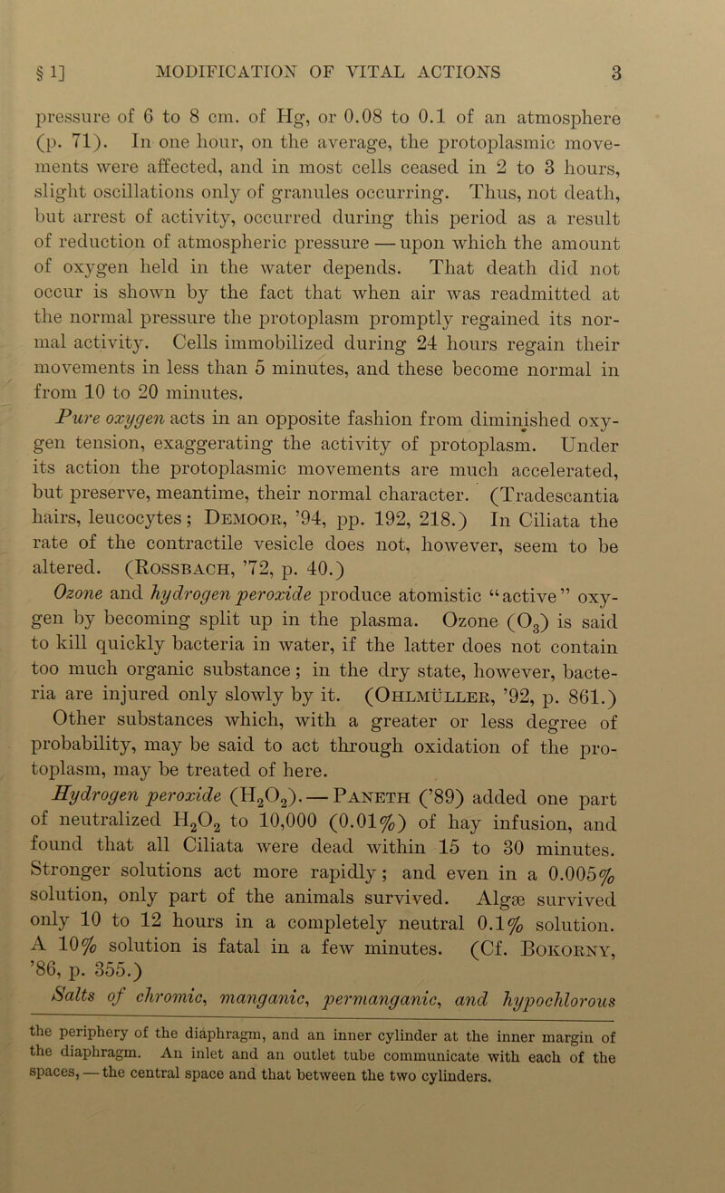 pressure of 6 to 8 cm. of Hg, or 0.08 to 0.1 of an atmosphere (p. 71). In one hour, on the average, the protoplasmic move- ments were affected, and in most cells ceased in 2 to 3 hours, slight oscillations only of granules occurring. Thus, not death, but arrest of activity, occurred during this period as a result of reduction of atmospheric pressure — upon which the amount of oxygen held in the water depends. That death did not occur is shown by the fact that when air was readmitted at the normal pressure the protoplasm promptly regained its nor- mal activity. Cells immobilized during 24 hours regain their movements in less than 5 minutes, and these become normal in from 10 to 20 minutes. Pure oxygen acts in an opposite fashion from diminished oxy- gen tension, exaggerating the activity of protoplasm. Under its action the protoplasmic movements are much accelerated, but preserve, meantime, their normal character. (Tradescantia hairs, leucocytes; Demoor, ’94, pp. 192, 218.) In Ciliata the rate of the contractile vesicle does not, however, seem to be altered. (Rossbach, 72, p. 40.) Ozone and hydrogen peroxide produce atomistic “active” oxy- gen by becoming split up in the plasma. Ozone (03) is said to kill quickly bacteria in water, if the latter does not contain too much organic substance; in the dry state, however, bacte- ria are injured only slowly by it. (Ohlmuller, ’92, p. 861.) Other substances which, with a greater or less degree of probability, may be said to act through oxidation of the pro- toplasm, may be treated of here. Hydrogen peroxide (H202). — Paneth (’89) added one part of neutralized H202 to 10,000 (0.01%) of hay infusion, and found that all Ciliata were dead within 15 to 30 minutes. Stronger solutions act more rapidly; and even in a 0.005% solution, only part of the animals survived. Algrn survived only 10 to 12 hours in a completely neutral 0.1% solution. A 10% solution is fatal in a few minutes. (Cf. Bokorny, ’86, p. 355.) Salts of chromic, manganic, permanganic, and hypochlorous the periphery of the diaphragm, and an inner cylinder at the inner margin of the diaphragm. An inlet and an outlet tube communicate with each of the spaces, — the central space and that between the two cylinders.