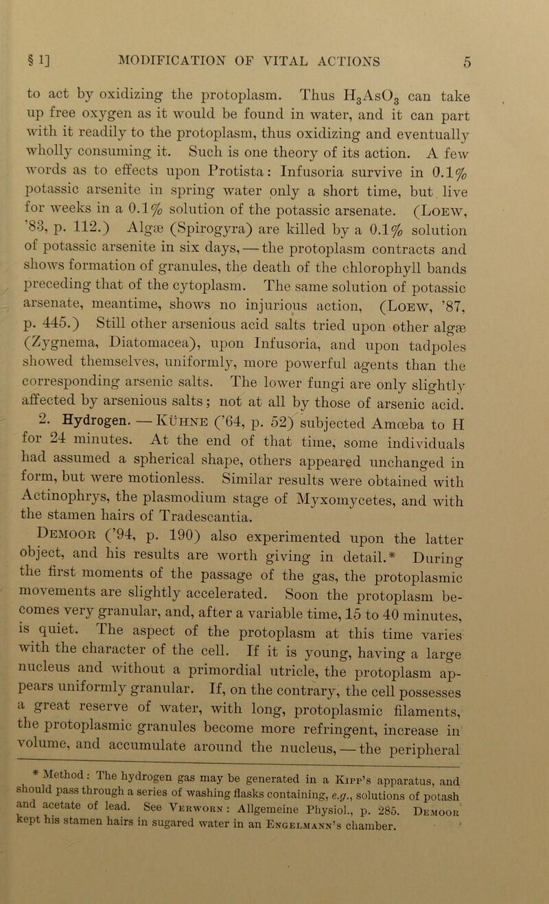 to act by oxidizing the protoplasm. Thus H3As03 can take up free oxygen as it would be found in water, and it can part with it readily to the protoplasm, thus oxidizing and eventually wholly consuming it. Such is one theory of its action. A few words as to effects upon Protista: Infusoria survive in 0.1% potassic arsenite in spring water only a short time, but live for weeks in a 0.1% solution of the potassic arsenate. (Loew, '83, p. 112.) Algae (Spirogyra) are killed by a 0.1% solution of potassic arsenite in six days, — the protoplasm contracts and shows formation of granules, the death of the chlorophyll bands preceding that of the cytoplasm. The same solution of potassic arsenate, meantime, shows no injurious action, (Loew, ’87, p. 445.) Still other arsenious acid salts tried upon other algae (Zygnema, Diatomacea), upon Infusoria, and upon tadpoles showed themselves, uniformly, more powerful agents than the corresponding arsenic salts. The lower fungi are only slightly affected by arsenious salts; not at all by those of arsenic acid. 2. Hydrogen. -Kuhne (’64, p. 52) subjected Amoeba to H foi 24 minutes. At the end of that time, some individuals had assumed a spherical shape, others appeared unchanged in form, but were motionless. Similar results were obtained with Actinophrys, the plasmodium stage of Myxomycetes, and with the stamen hairs of Tradescantia. Demoor (’94, p. 190) also experimented upon the latter object, and his results are worth giving in detail.* During the hist moments of the passage of the gas, the protoplasmic movements are slightly accelerated. Soon the protoplasm be- comes very granular, and, after a variable time, 15 to 40 minutes, is quiet. The aspect of the protoplasm at this time varies with the character of the cell. If it is young, having a large nucleus and without a primordial utricle, the protoplasm ap- pears uniformly granular. If, on the contrary, the cell possesses a great reserve of water, with long, protoplasmic filaments, the protoplasmic granules become more refringent, increase in volume, and accumulate around the nucleus, —the peripheral * Method: The hydrogen gas may be generated in a Kipp’s apparatus, and s ould pass through a series of washing flasks containing, e.g., solutions of potash an acetate of lead. See Vekworn : Allgemeine Physiol., p. 285. Demoor kept his stamen hairs in sugared water in an Engelmann’s chamber.