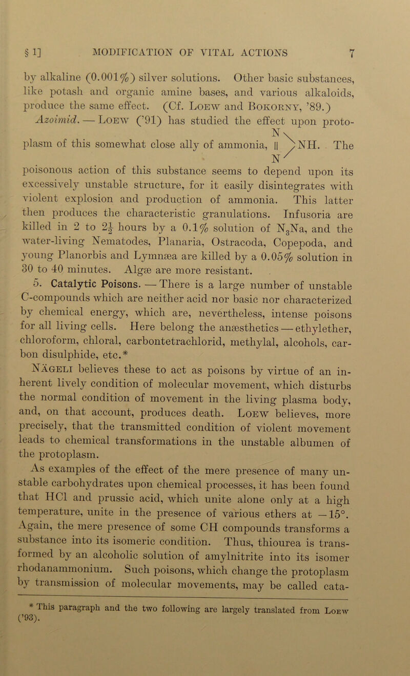 by alkaline (0.001%) silver solutions. Other basic substances, like potash and organic amine bases, and various alkaloids, produce the same effect. (Cf. Loew and Bokorny, ’89.) Azoimid. — Loew (’91) has studied the effect upon proto- plasm of this somewhat close ally of ammonia, || b NH. The hr poisonous action of this substance seems to depend upon its excessively unstable structure, for it easily disintegrates with violent explosion and production of ammonia. This latter then produces the characteristic granulations. Infusoria are killed in 2 to 2J hours by a 0.1% solution of N3Na, and the water-living Nematodes, Planaria, Ostracoda, Copepoda, and young Planorbis and Lymnsea are killed by a 0.05% solution in 30 to 40 minutes. Algse are more resistant. 5. Catalytic Poisons. — There is a large number of unstable C-compounds which are neither acid nor basic nor characterized by chemical energy, which are, nevertheless, intense poisons for all living cells. Here belong the anesthetics — ethylether, chloroform, chloral, carbontetrachlorid, metliylal, alcohols, car- bon disulphide, etc.* Nageli believes these to act as poisons by virtue of an in- herent lively condition of molecular movement, which disturbs the normal condition of movement in the living plasma body, and, on that account, produces death. Loew believes, more precisely, that the transmitted condition of violent movement leads to chemical transformations in the unstable albumen of the protoplasm. As examples of the effect of the mere presence of many un- stable carbohydrates upon chemical processes, it has been found that HC1 and prussic acid, which unite alone only at a high temperature, unite in the presence of various ethers at —15°. Again, the mere presence of some CH compounds transforms a substance into its isomeric condition. Thus, thiourea is trans- formed by an alcoholic solution of amylnitrite into its isomer rhodanammonium. Such poisons, which change the protoplasm by transmission of molecular movements, may be called cata- Ihis paragraph and the two following are largely translated from Loew (’93).