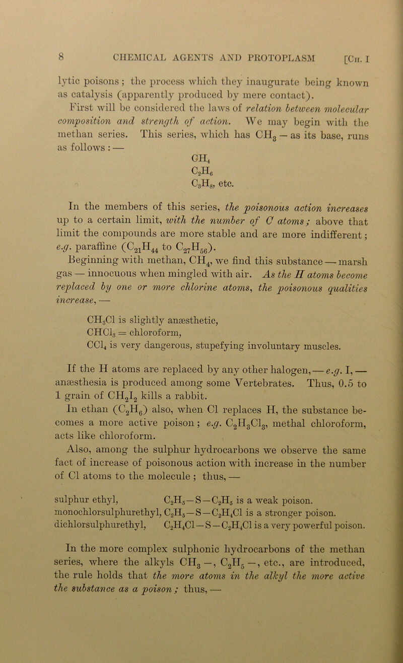 lytic poisons; the process which they inaugurate being known as catalysis (apparently produced by mere contact). First will be considered the laws of relation between molecular composition and strength of action. We may begin with the metlian series. This series, which has CH3 — as its base, runs as follows : — CH4 c2h6 C3H8, etc. In the members of this series, the poisonous action increases up to a certain limit, with the number of O atoms; above that limit the compounds are more stable and are more indifferent; e.g. paraffine (C21H44 to C27H56). Beginning with metlian, CH4, we find this substance — marsh gas — innocuous when mingled with air. As the H atoms become replaced by one or more chlorine atoms, the poisonous qualities increase, — CH3C1 is slightly anaesthetic, CHCI3 = chloroform, CC14 is very dangerous, stupefying involuntary muscles. If the H atoms are replaced by any other halogen, — e.g. I, — anaesthesia is produced among some Vertebrates. Thus, 0.5 to 1 grain of CH2I2 kills a rabbit. In ethan (C2H6) also, when Cl replaces H, the substance be- comes a more active poison; e.g. C2H3C13, methal chloroform, acts like chloroform. Also, among the sulphur hydrocarbons we observe the same fact of increase of poisonous action with increase in the number of Cl atoms to the molecule ; thus, — sulphur ethyl, C2H5—S—C2H5 is a weak poison, monochlorsulphurethyl, C2H5—S—C2H4C1 is a stronger poison, dichlorsulphurethyl, C2H4C1 — S — C2H4C1 is a very powerful poison. In the more complex sulphonic hydrocarbons of the metlian series, where the alkyls CH3 —, C2H5 —, etc., are introduced, the rule holds that the more atoms in the alkyl the more active the substance as a poison; thus,—