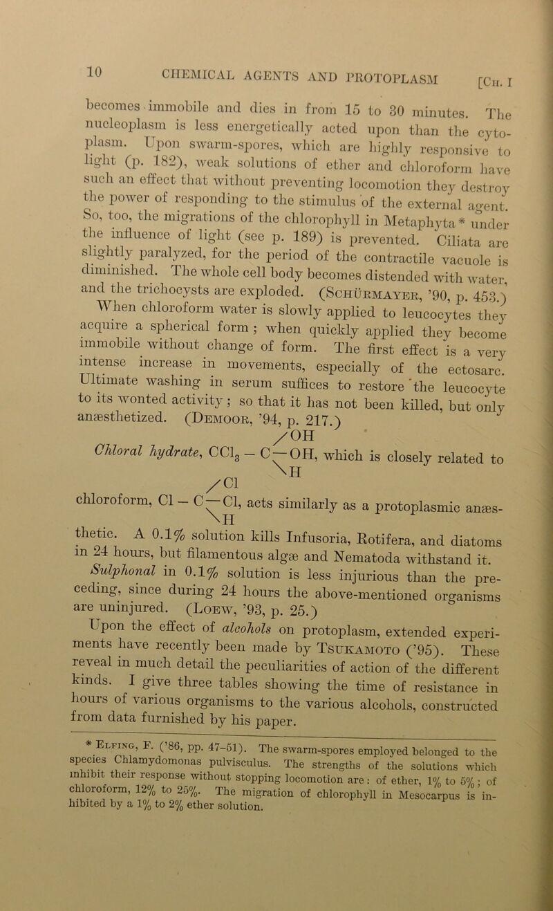 becomes immobile and dies in from 15 to 30 minutes. The nucleoplasm is less energetically acted upon than the cyto- plasm. Upon swarm-spores, which are highly responsive to light (p. 182), weak solutions of ether and chloroform have such an effect that without preventing locomotion they destroy the power of responding to the stimulus of the external agent So, too, the migrations of the chlorophyll in Metaphyta * under the influence of light (see p. 189) is prevented. Ciliata are slightly paralyzed, for the period of the contractile vacuole is diminished. The whole cell body becomes distended with water, and the trichocysts are exploded. (Schurmayer, ’90, p. 453 ) When chloroform water is slowly applied to leucocytes they acquire a spherical form ; when quickly applied they become immobile without change of form. The first effect is a very intense increase in movements, especially of the ectosarc. Ultimate washing in serum suffices to restore'the leucocyte to its wonted activity; so that it has not been killed, but only antestlietized. (Demoor, ’94, p. 217.) /Oil Chloral hydrate, CC13 - C —OH, which is closely related to /Cl chloroform, Cl - C-Cl, acts similarly as a protoplasmic anaes- thetic. A 0.1% solution kills Infusoria, Rotifera, and diatoms m 24 hours, but filamentous algte and Nematoda withstand it. Sulphonal in 0.1% solution is less injurious than the pre- ceding, since during 24 hours the above-mentioned organisms are uninjured. (Loew, ’93, p. 25.) Upon the effect of alcohols on protoplasm, extended experi- ments have recently been made by Tsukamoto (’95). These reveal m much detail the peculiarities of action of the different kinds. I give three tables showing the time of resistance in hours of various organisms to the various alcohols, constructed from data furnished by his paper. * ELFi,ff’ F- U86> PP- 47-51). The swarm-spores employed belonged to the species Chlamydomonas pulvisculus. The strengths of the solutions which mhi bit their response without stopping locomotion are: of ether, 1% to 5% • of chloroform, 12% to 25%. The migration of chlorophyll in Mesocarpus is in- hibited by a 1% to 2% ether solution.