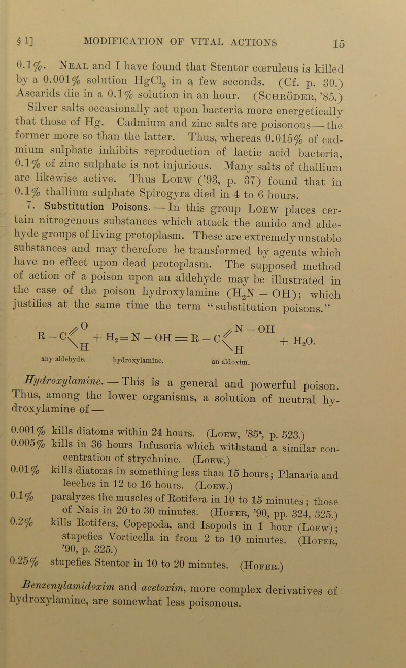 0.1%. Neal and I have found that Stentor coeruleus is killed by a 0.001% solution HgCl2 in a few seconds. (Cf. p. 80.) Ascarids die in a 0.1% solution in an hour. (Schroder, ’85.) Silver salts occasionally act upon bacteria more energetically that those of Hg. Cadmium and zinc salts are poisonous the former more so than the latter. Thus, whereas 0.015% of cad- mium sulphate inhibits reproduction of lactic acid bacteria, 0.1% of zinc sulphate is not injurious. Many salts of thallium are likewise active. Thus Loew (’93, p. 37) found that in 0.1% thallium sulphate Spirogyra died in 4 to 6 hours. 7. Substitution Poisons. — In this group Loew places cer- tain nitrogenous substances which attack the amido and alde- hyde groups of living protoplasm. These are extremely unstable substances and may therefore be transformed by agents which ha\e no effect upon dead protoplasm. The supposed method of action of a poison upon an aldehyde may be illustrated in the case of the poison hydroxylamine (H2N — OH); which justifies at the same time the term “substitution poisons.” K-C\° +H2 = N-OH = E-c/:N_OH + H,0 any aldehyde. hydroxylamine. an aldoxim. Hydroxylamine. — This is a general and powerful poison. Thus, among the lower organisms, a solution of neutral hy- droxylamine of — 0.001% kills diatoms within 24 hours. (Loew, ’85a, p. 523.) 0.005% kills in 36 hours Infusoria which withstand a similar con- centration of strychnine. (Loew.) 0.01% kills diatoms in something less than 15 hours; Planaria and leeches in 12 to 16 hours. (Loew.) 0.1 % paralyzes the muscles of Rotifera in 10 to 15 minutes ; those of Nais in 20 to 30 minutes. (Hofer, ’90, pp. 324, 325.) 0.2% kills Rotifers, Copepoda, and Isopods in 1 hour (Loew); stupefies Vorticella in from 2 to 10 minutes. (Hofer* ?90, p. 325.) 0.25% stupefies Stentor in 10 to 20 minutes. (Hofer.) Benzenylamidoxim and acetoxim, more complex derivatives of hydroxylamine, are somewhat less poisonous.