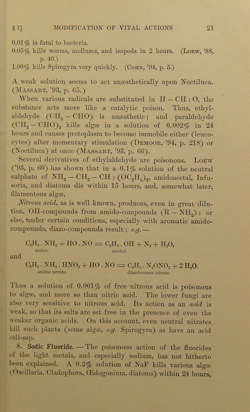 0.01% is fatal to bacteria. 0.05% kills worms, molluscs, and isopods in 2 hours. (Loew, ’88, p. 40.) 1.00% kills Spirogyra very quickly. (Cohn, ’94, p. 5.) A weak solution seems to act anaesthetically upon Noctiluca. (Massart, ’93, p. 65.) When various radicals are substituted in H — CH : O, the substance acts more like a catalytic poison. Thus, ethyl- aldehyde (CH3 — CHO) is anaesthetic; and paraldehyde (CH8 — CHO)3 kills algae in a solution of 0.002% in 24 hours and causes protoplasm to become immobile either (leuco- cytes) after momentary stimulation (Demoor, ’94, p. 218) or (Noctiluca) at once (Massart, ’93, p. 66). Several derivatives of ethylaldehyde are poisonous. Loew (’93, p. 60) has shown that in a 0.1% solution of the neutral sulphate of NH2 — CH2 — CH : (OC2H5)2, amicloacetal, Infu- soria, and diatoms die within 15 hours, and, somewhat later, filamentous algae. Nitrous acid, as is well known, produces, even in great dilu- tion, OH-compounds from amido-compounds (R — NH2) ; or else, tinder certain conditions, especially with aromatic amido- compounds, diazo-compounds result; e.g. — C2H5. NH2 + HO . NO = C2H5. oh + N2 + H20, amine. alcohol. and C6H5. NH2. HNOs + HO . NO = C6H5. N20N02 + 2 H20. aniline nitrate. diazobenzene nitrate. Thus a solution of 0.001% of free nitrous acid is poisonous to algae, and more so than nitric acid. The lower fungi are also very sensitive to nitrous acid. Its action as an acid is weak, so that its salts are set free in the presence of even the weaker organic acids. On this account, even neutral nitrates kill such plants (some algae, e.g. Spirogyra) as have an acid cell-sap. 8. Sodic Fluoride. — The poisonous action of the fluorides of the light metals, and especially sodium, has not hitherto been explained. A 0.2% solution of NaF kills various algae (Oscillaria, Cladophora, (Edogonium, diatoms) within 24 hours,