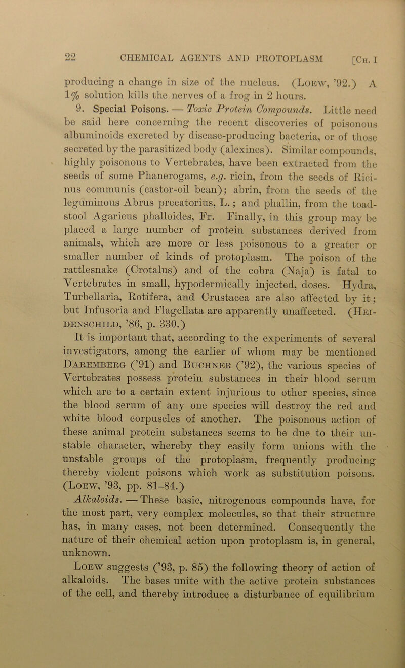 producing a change in size of the nucleus. (Loew, ’92.) A 1°J0 solution kills the nerves of a frog in 2 hours. 9. Special Poisons. — Toxic Protein Compounds. Little need he said here concerning the recent discoveries of poisonous albuminoids excreted by disease-producing bacteria, or of those secreted by the parasitized body (alexines). Similar compounds, highly poisonous to Vertebrates, have been extracted from the seeds of some Phanerogams, e.g. ricin, from the seeds of Rici- nus communis (castor-oil bean); abrin, from the seeds of the leguminous Abrus precatorius, L.; and phallin, from the toad- stool Agaricus phalloides, Fr. Finally, in this group may be placed a large number of protein substances derived from animals, which are more or less poisonous to a greater or smaller number of kinds of protoplasm. The poison of the rattlesnake (Crotalus) and of the cobra (Naja) is fatal to Vertebrates in small, hypodermically injected, doses. Hydra, Turbellaria, Rotifera, and Crustacea are also affected by it; but Infusoria and Flagellata are apparently unaffected. (Hei- DENSCHILD, ’86, p. 330.) It is important that, according to the experiments of several investigators, among the earlier of whom may be mentioned Daremberg (’91) and Buchner (’92), the various species of Vertebrates possess protein substances in their blood serum which are to a certain extent injurious to other species, since the blood serum of any one species will destroy the red and white blood corpuscles of another. The poisonous action of these animal protein substances seems to be due to their un- stable character, whereby they easily form unions with the unstable groups of the protoplasm, frequently producing thereby violent poisons which work as substitution poisons. (Loew, ’93, pp. 81-84.) Alkaloids. — These basic, nitrogenous compounds have, for the most part, very complex molecules, so that their structure has, in many cases, not been determined. Consequently the nature of their chemical action upon protoplasm is, in general, unknown. Loew suggests (’93, p. 85) the following theory of action of alkaloids. The bases unite with the active protein substances of the cell, and thereby introduce a disturbance of equilibrium