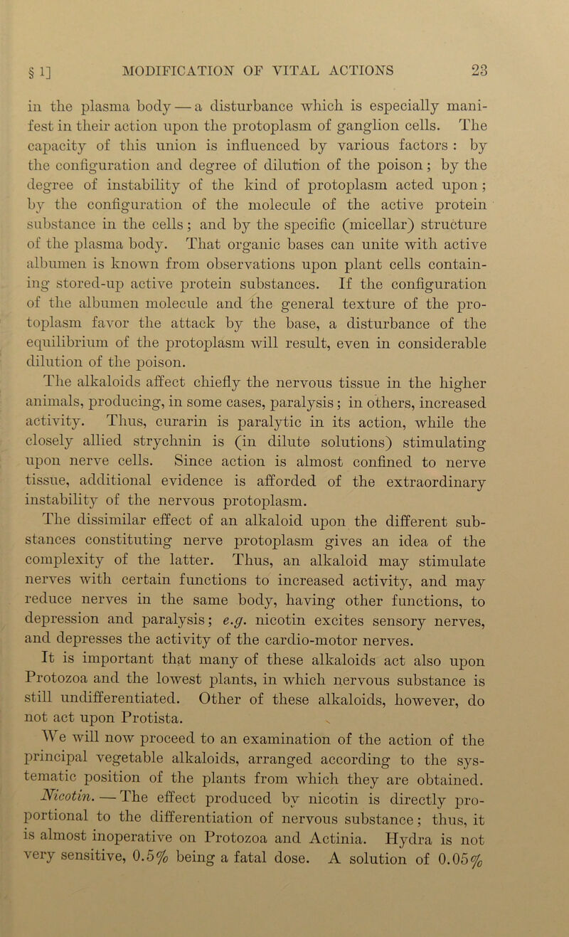 in tlie plasma body — a disturbance which is especially mani- fest in their action upon the protoplasm of ganglion cells. The capacity of this union is influenced by various factors : by the configuration and degree of dilution of the poison; by the degree of instability of the kind of protoplasm acted upon ; by the configuration of the molecule of the active protein substance in the cells; and by the specific (micellar) structure of the plasma body. That organic bases can unite with active albumen is known from observations upon plant cells contain- ing stored-up active protein substances. If the configuration of the albumen molecule and the general texture of the pro- toplasm favor the attack by the base, a disturbance of the equilibrium of the protoplasm will result, even in considerable dilution of the poison. The alkaloids affect chiefly the nervous tissue in the higher animals, producing, in some cases, paralysis; in others, increased activity. Thus, curarin is paralytic in its action, while the closely allied strychnin is (in dilute solutions) stimulating upon nerve cells. Since action is almost confined to nerve tissue, additional evidence is afforded of the extraordinary instability of the nervous protoplasm. The dissimilar effect of an alkaloid upon the different sub- stances constituting nerve protoplasm gives an idea of the complexity of the latter. Thus, an alkaloid may stimulate nerves with certain functions to increased activity, and may reduce nerves in the same body, having other functions, to depression and paralysis; e.g. nicotin excites sensory nerves, and depresses the activity of the cardio-motor nerves. It is important that many of these alkaloids act also upon Protozoa and the lowest plants, in which nervous substance is still undifferentiated. Other of these alkaloids, however, do not act upon Protista. We will now proceed to an examination of the action of the principal vegetable alkaloids, arranged according to the sys- tematic position of the plants from which they are obtained. Nicotin. — The effect produced by nicotin is directly pro- portional to the differentiation of nervous substance; thus, it is almost inoperative on Protozoa and Actinia. Hydra is not very sensitive, 0.5% being a fatal dose. A solution of 0.05%