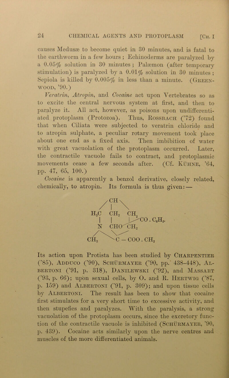 causes Medusae to become quiet in 30 minutes, and is fatal to the earthworm in a few hours ; Echinoderms are paralyzed by a 0.05% solution in 30 minutes ; Palaemon (after temporary stimulation) is paralyzed by a 0.01% solution in 30 minutes ; Sepiola is killed by 0.005% in less than a minute. (Green- wood, ’90.) Veratrin, Atropin, and Cocaine act upon Vertebrates so as to excite the central nervous system at first, and then to paralyze it. All act, however, as poisons upon undifferenti- ated protoplasm (Protozoa). Thus, Rossbach (’72) found that when Ciliata were subjected to veratrin chloride and to atropin sulphate, a peculiar rotary movement took place about one end as a fixed axis. Then imbibition of water with great vacuolation of the protoplasm occurred. Later, the contractile vacuole fails to contract, and protoplasmic movements cease a few seconds after. (Cf. Kuhne, ’64, pp. 47, 65, 100.) Cocaine is apparently a benzol derivative, closely related, chemically, to atropin. Its formula is thus given: — Its action upon Protista has been studied by Charpentier (’85), Adduco (’90), Schurmayer (’90, pp.' 438-448), Al- bertoni (’91, p. 318), Danilewski (’92), and Massart (’93, p. 66); upon sexual cells, by O. and R. Hertwig (’87, p. 159) and Albertoni (’91, p. 309); and upon tissue cells by Albertoni. The result has been to show that cocaine first stimulates for a very short time to excessive activity, and then stupefies and paralyzes. With the paralysis, a strong vacuolation of the protoplasm occurs, since the excretory func- tion of the contractile vacuole is inhibited (Schurmayer, '90, p. 439). Cocaine acts similarly upon the nerve centres and muscles of the more differentiated animals. CH H2C CH2 CH,