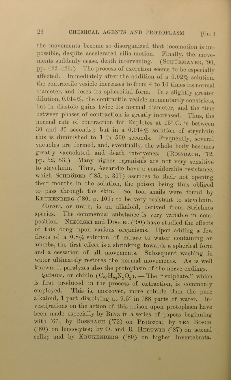 the movements become so disorganized that locomotion is im- possible, despite accelerated cilia-motion. Finally, the move- ments suddenly cease, death intervening. (Schurmayer, ’90, pp. 423-426.) The process of excretion seems to be especially affected. Immediately after the addition of a 0.02% solution, the contractile vesicle increases to from 4 to 10 times its normal diameter, and loses its spheroidal form. In a slightly greater dilution, 0.014%, the contractile vesicle momentarily constricts, but in diastole gains twice its normal diameter, and the time between phases of contraction is greatly increased. Thus, the normal rate of contraction for Euplotes at 15° C. is between 30 and 35 seconds; but in a 0.014% solution of strychnin this is diminished to 1 in 500 seconds. Frequently, several vacuoles are formed, and, eventually, the whole body becomes greatly vacuolated, and death intervenes. (Rossbach, 72, pp. 52, 53.) Many higher organisms are not very sensitive to strychnin. Thus, Ascaridse have a considerable resistance, which Schroder ( 85, p. 307) ascribes to their not opening their mouths in the solution, the poison being thus obliged to pass through the skin. So, too, snails were found by Krukekberg (’80, p. 100) to be very resistant to strychnin. Curare, or urare, is an alkaloid, derived from Strichnos species. The commercial substance is very variable in com- position. Nikolski and Dogiel (’90) have studied the effects of this drug upon various organisms. Upon adding a few drops of a 0.8% solution of curare to water containing an amoeba, the first effect is a shrinking towards a spherical form and a cessation of all movements. Subsequent washing in water ultimately restores the normal movements. As is well known, it paralyzes also the protoplasm of the nerve endings. Quinine, or chinin (C20H24N2O2). — The “sulphate,” which is first produced in the process of extraction, is commonly employed. This is, moreover, more soluble than the pure alkaloid, 1 part dissolving at 9.5° in 788 parts of water. In- vestigations on the action of this poison upon protoplasm have been made especially by Binz in a series of papers beginning with ’67; by Rossbach (72) on Protozoa; by ten Bosch (’80) on leucocytes; by O. and R. Hertwig (’87) on sexual cells; and by Krukenberg (’80) on higher Invertebrata.