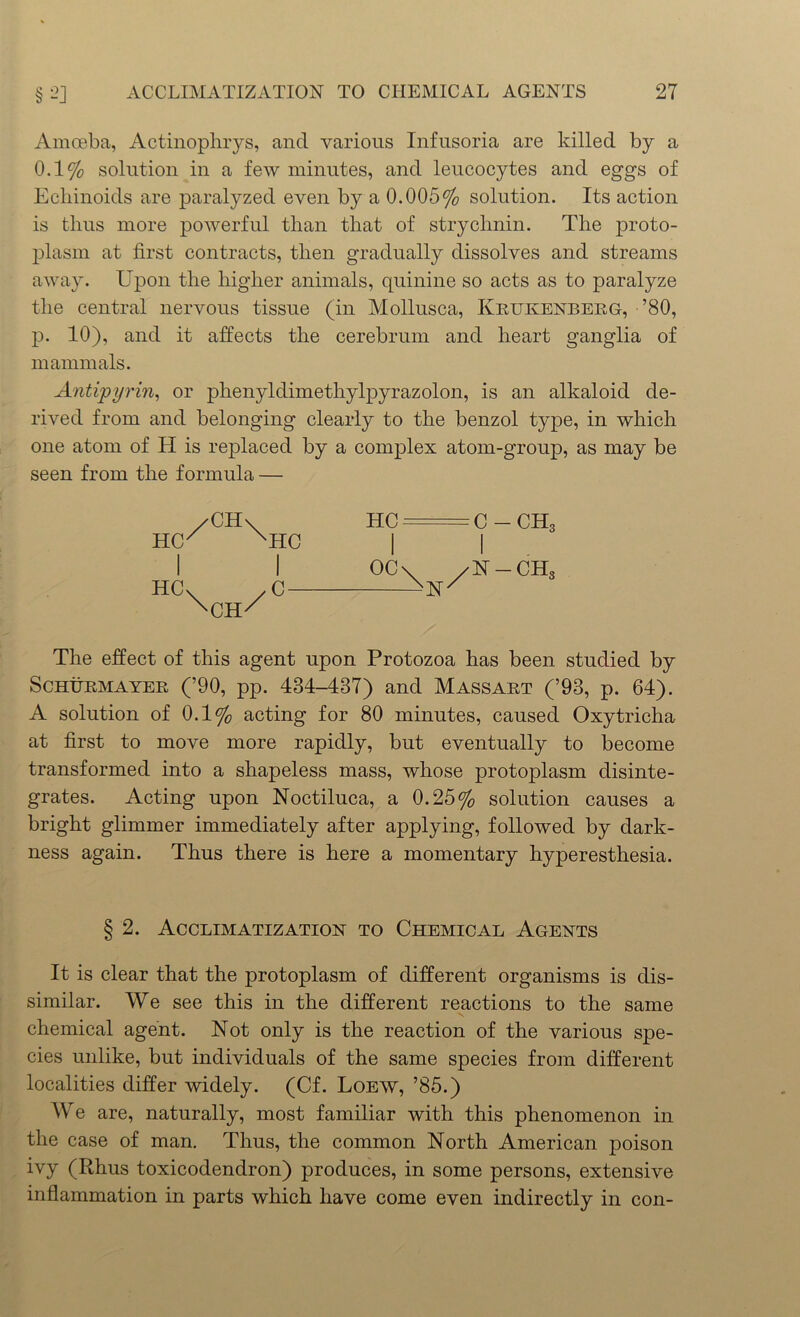 Amoeba, Actinophrys, and various Infusoria are killed by a 0.1% solution in a few minutes, and leucocytes and eggs of Ecliinoids are paralyzed even by a 0.005% solution. Its action is thus more powerful than that of strychnin. The proto- plasm at first contracts, then gradually dissolves and streams away. Upon the higher animals, quinine so acts as to paralyze the central nervous tissue (in Mollusca, Krukenberg, ’80, p. 10), and it affects the cerebrum and heart ganglia of mammals. Antipyrin, or phenyldimethylpyrazolon, is an alkaloid de- rived from and belonging clearly to the benzol type, in which one atom of H is replaced by a complex atom-group, as may be seen from the formula — HCX XHC I I HCv yC- XCH/ The effect of this agent upon Protozoa has been studied by Schurmayer (’90, pp. 434-437) and Massart (’93, p. 64). A solution of 0.1% acting for 80 minutes, caused Oxytricha at first to move more rapidly, but eventually to become transformed into a shapeless mass, whose protoplasm disinte- grates. Acting upon Noctiluca, a 0.25% solution causes a bright glimmer immediately after applying, followed by dark- ness again. Thus there is here a momentary hyperesthesia. HC C -CH, OC\ /N-CH3 § 2. Acclimatization to Chemical Agents It is clear that the protoplasm of different organisms is dis- similar. We see this in the different reactions to the same chemical agent. Not only is the reaction of the various spe- cies unlike, but individuals of the same species from different localities differ widely. (Cf. Loew, ’85.) We are, naturally, most familiar with this phenomenon in the case of man. Thus, the common North American poison ivy (Rhus toxicodendron) produces, in some persons, extensive inflammation in parts which have come even indirectly in con-