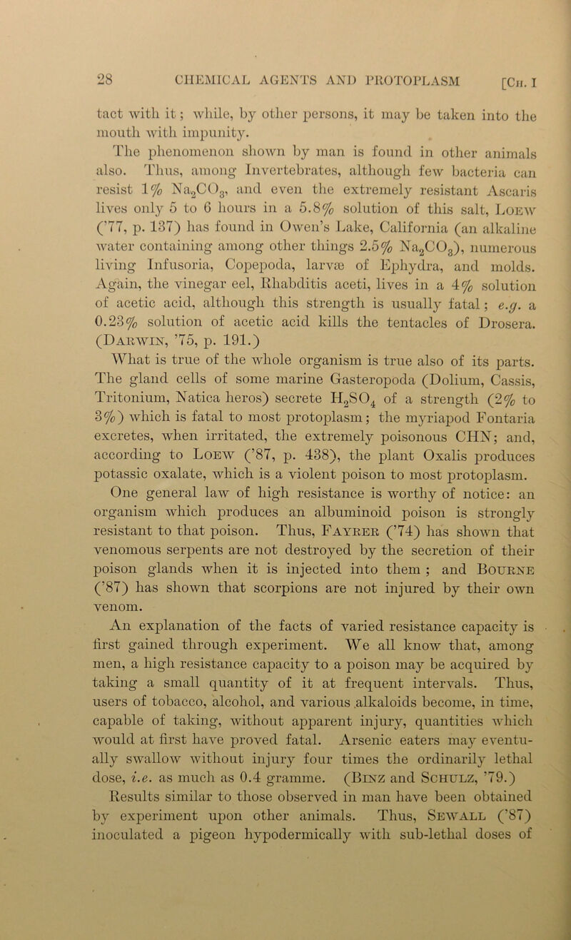 tact with it; while, by other persons, it may be taken into the mouth with impunity. The phenomenon shown by man is found in other animals also. Thus, among Invertebrates, although few bacteria can resist 1% Na2C03, and even the extremely resistant Ascaris lives only 5 to 6 hours in a 5.8% solution of this salt, Loew (77, p. 137) has found in Owen’s Lake, California (an alkaline water containing among other things 2.5% Na2C03), numerous living Infusoria, Copepoda, larvae of Ephydra, and molds. Again, the vinegar eel, Rhabditis aceti, lives in a 4% solution of acetic acid, although this strength is usually fatal; e.g. a 0.23% solution of acetic acid kills the tentacles of Drosera. (Dakwin, 75, p. 191.) What is true of the whole organism is true also of its parts. The gland cells of some marine Gasteropoda (Dolium, Cassis, Tritonium, Natica heros) secrete H2S04 of a strength (2% to 3%) which is fatal to most protoplasm; the myriapod Fontaria excretes, when irritated, the extremely poisonous CHN; and, according to Loew (’87, p. 438), the plant Oxalis jiroduces potassic oxalate, which is a violent poison to most protoplasm. One general law of high resistance is worthy of notice: an organism which produces an albuminoid poison is strongly resistant to that poison. Thus, Fayrer (74) has shown that venomous serpents are not destroyed by the secretion of their poison glands when it is injected into them ; and Bourne (’87) has shown that scorpions are not injured by their own venom. An explanation of the facts of varied resistance capacity is first gained through experiment. We all know that, among men, a high resistance capacity to a poison may be acquired by taking a small quantity of it at frequent intervals. Thus, users of tobacco, alcohol, and various alkaloids become, in time, capable of taking, without apparent injury, quantities which would at first have proved fatal. Arsenic eaters may eventu- ally swallow without injury four times the ordinarily lethal dose, i.e. as much as 0.4 gramme. (Binz and Schulz, 79.) Results similar to those observed in man have been obtained by experiment upon other animals. Thus, Sewall (’87) inoculated a pigeon hypodermically with sub-lethal doses of