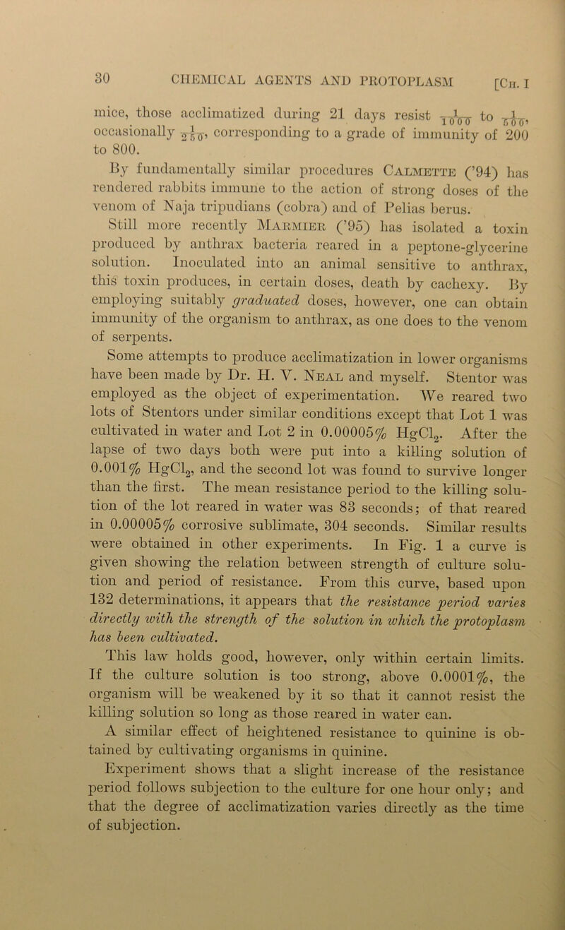 [Cii. I mice, those acclimatized during 21 days resist to VJ—, occasionally corresponding to a grade of immunity of 200 to 800. By fundamentally similar procedures Calmette (’94) has rendered rabbits immune to the action of strong doses of the venom of Naja tripudians (cobra) and of Pelias berus. Still more recently Marmier (’95) has isolated a toxin produced by anthrax bacteria reared in a peptone-glycerine solution. Inoculated into an animal sensitive to anthrax, this toxin produces, in certain doses, death by cachexy. By employing suitably graduated doses, however, one can obtain immunity of the organism to anthrax, as one does to the venom of serpents. Some attempts to produce acclimatization in lower organisms have been made by Dr. Ii. V. Neal and myself. Stentor was employed as the object of experimentation. We reared two lots of Stentors under similar conditions except that Lot 1 was cultivated in water and Lot 2 in 0.00005% HgCl2. After the lapse of two days both were put into a killing solution of 0.001% HgCl2, and the second lot was found to survive longer than the first. The mean resistance period to the killing solu- tion of the lot reared in water was 83 seconds; of that reared in 0.00005% corrosive sublimate, 304 seconds. Similar results were obtained in other experiments. In Fig. 1 a curve is given showing the relation between strength of culture solu- tion and period of resistance. From this curve, based upon 132 determinations, it appears that the resistance period varies directly with the strength of the solution in which the protoplasm has been cultivated. This law holds good, however, only within certain limits. If the culture solution is too strong, above 0.0001%, the organism will be weakened by it so that it cannot resist the killing solution so long as those reared in water can. A similar effect of heightened resistance to quinine is ob- tained by cultivating organisms in quinine. Experiment shows that a slight increase of the resistance period follows subjection to the culture for one hour only; and that the degree of acclimatization varies directly as the time of subjection.