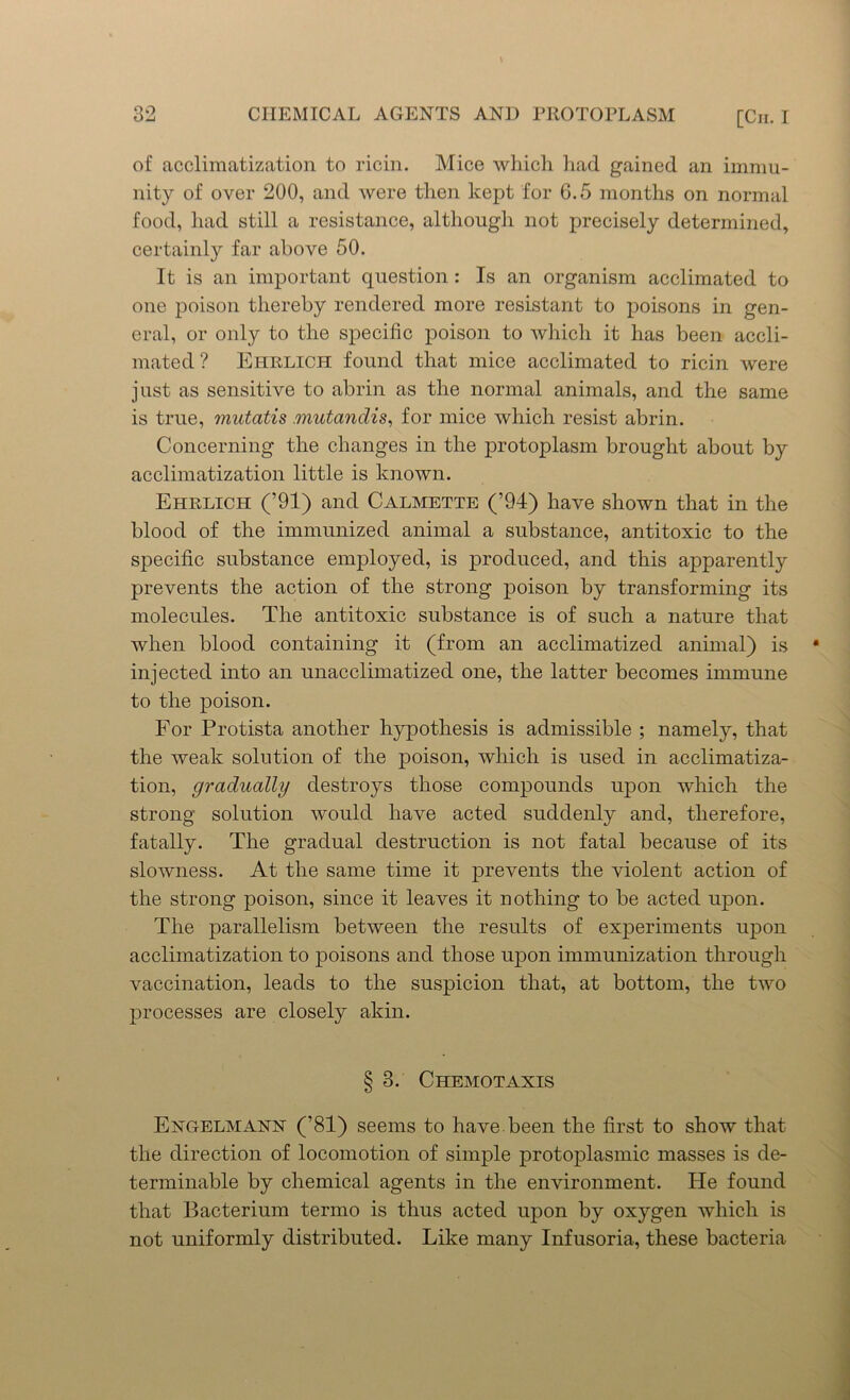 of acclimatization to ricin. Mice which had gained an immu- nity of over 200, and were then kept for 6.5 months on normal food, had still a resistance, although not precisely determined, certainly far above 50. It is an important question : Is an organism acclimated to one poison thereby rendered more resistant to poisons in gen- eral, or only to the specific poison to which it has been accli- mated ? Ehrlich found that mice acclimated to ricin were just as sensitive to abrin as the normal animals, and the same is true, mutatis mutandis, for mice which resist abrin. Concerning the changes in the protoplasm brought about by acclimatization little is known. Ehrlich (’91) and Calmette (’94) have shown that in the blood of the immunized animal a substance, antitoxic to the specific substance employed, is produced, and this apparently prevents the action of the strong poison by transforming its molecules. The antitoxic substance is of such a nature that when blood containing it (from an acclimatized animal) is • injected into an unacclimatized one, the latter becomes immune to the poison. For Protista another hypothesis is admissible ; namely, that the weak solution of the poison, which is used in acclimatiza- tion, gradually destroys those compounds upon which the strong solution would have acted suddenly and, therefore, fatally. The gradual destruction is not fatal because of its slowness. At the same time it prevents the violent action of the strong poison, since it leaves it nothing to be acted upon. The parallelism between the results of experiments upon acclimatization to poisons and those upon immunization through vaccination, leads to the suspicion that, at bottom, the two processes are closely akin. § 3. Chemotaxis Engelmann (’81) seems to have, been the first to show that the direction of locomotion of simple protoplasmic masses is de- terminable by chemical agents in the environment. He found that Bacterium termo is thus acted upon by oxygen which is not uniformly distributed. Like many Infusoria, these bacteria