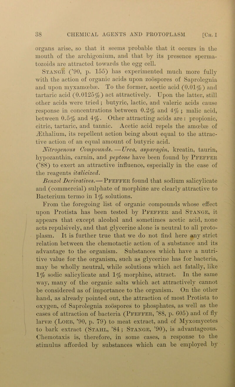 organs arise, so that it seems probable that it occurs in the mouth of the archigonium, and that by its presence sperrna- tozoids are attracted towards the egg cell. Stange (’90, p. 155) has experimented much more fully with the action of organic acids upon zoospores of Saprolegnia and upon myxamoebse. To the former, acetic acid (0.01%) and tartaric acid (0.0125%) act attractively. Upon the latter, still other acids were tried; butyric, lactic, and valeric acids cause response in concentrations between 0.2% and 4% ; malic acid, between 0.5% and 4%. Other attracting acids are : propionic, citric, tartaric, and tannic. Acetic acid repels the amoebae of iEthalium, its repellent action being about equal to the attrac- tive action of an equal amount of butyric acid. Nitrogenous Compounds. —Urea, asparagin, kreatin, taurin, hypozanthin, carnin, and peptone have been found by Pfeffer (’88) to exert an attractive influence, especially in the case of the reagents italicized. Benzol Derivatives. — Pfeffer found that sodium salicylicate and (commercial) sulphate of morphine are clearly attractive to Bacterium tenno in 1% solutions. From the foregoing list of organic compounds whose effect upon Protista has been tested by Pfeffer and Stange, it appears that except alcohol and sometimes acetic acid, none acts repulsively, and that glycerine alone is neutral to all proto- plasm. It is further true that we do not find here any strict relation between the chemotactic action of a substance and its advantage to the organism. Substances which have a nutri- tive value for the organism, such as glycerine has for bacteria, may be wholly neutral, while solutions which act fatally, like 1% sodic salicylicate and 1% morphine, attract. In the same way, many of the organic salts which act attractively cannot be considered as of importance to the organism. On the other hand, as already pointed out, the attraction of most Protista to oxygen, of Saprolegnia zoospores to phosphates, as well as the cases of attraction of bacteria (Pfeffer, ’88, p. 605) and of fly larvse (Loeb, ’90, p. 79) to meat extract, and of Myxomycetes to bark extract (Stahl, ’84; Stange, ’90), is advantageous. Chemotaxis is, therefore, in some cases, a response to the stimulus afforded by substances which can be employed by