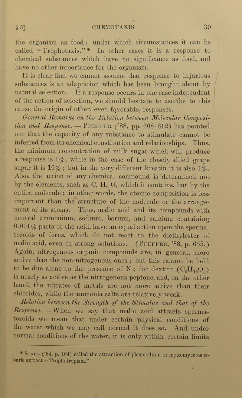 the organism as food ; under which circumstances it can be called “ Trophotaxis.” * In other cases it is a response to chemical substances which have no significance as food, and have no other importance for the organism. It is clear that we cannot assume that response to injurious substances is an adaptation which has been brought about by natural selection. If a response occurs in one case independent of the action of selection, we should hesitate to ascribe to this cause the origin of other, even favorable, responses. G-eneral Remarks on the Relation between Molecular Composi- tion and Response. — Pfeffer (’88, pp. 608-612) has pointed out that the capacity of any substance to stimulate cannot be inferred from its chemical constitution and relationships. Thus, the minimum concentration of milk sugar which will produce a response is 1%, while in the case of the closely allied grape sugar it is 10% ; but in the very different kreatin it is also 1%. Also, the action of any chemical compound is' determined not by the elements, such as C, H, O, which it contains, but by the entire molecule ; in other words, the atomic composition is less important than the structure of the molecule or the arrange- ment of its atoms. Thus, malic acid and its compounds with neutral ammonium, sodium, barium, and calcium containing 0.001% parts of the acid, have an equal action upon the sperma- tozoids of ferns, which do not react to the diethylester of malic acid, even in strong solutions. (Pfeffer, ’88, p. 655.) Again, nitrogenous organic compounds are, in general, more active than the non-nitrogenous ones ; but this cannot be held to be due alone to the presence of N ; for dextrin (C6H10O5) is nearly as active as the nitrogenous peptone, and, on the other hand, the nitrates of metals are not more active than their chlorides, while the ammonia salts are relatively weak. Relation betiveen the Strength of the Stimulus and that of the Response.—When we say that malic .acid attracts sperma- tozoids we mean that under certain physical conditions of the water which we may call normal it does so. And under normal conditions of the water, it is only within certain limits * Stahl (’84, p. 164) called the attraction of plasmodium of myxomycetes to bark extract “ Trophotropism.”