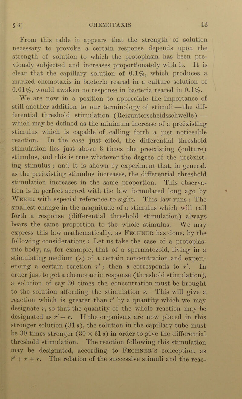 From this table it appears that the strength of solution necessary to provoke a certain response depends upon the strength of solution to which the protoplasm has been pre- viously subjected and increases proportionately with it. It is clear that the capillary solution of 0.1%, which produces a marked cliemotaxis in bacteria reared in a culture solution of 0.01%, would awaken no response in bacteria reared in 0.1%. We are now in a position to appreciate the importance of still another addition to our terminology of stimuli — the dif- ferential threshold stimulation (Reizunterscheidsschwelle) — which may be defined as the minimum increase of a preexisting stimulus which is capable of calling forth a just noticeable reaction. In the case just cited, the differential threshold stimulation lies just above 3 times the preexisting (culture) stimulus, and this is true whatever the degree of the preexist- ing stimulus ; and it is shown by experiment that, in general, as the preexisting stimulus increases, the differential threshold stimulation increases in the same proportion. This observa- tion is in perfect accord with the law formulated long ago by Weber with especial reference to sight. This law runs : The smallest change in the magnitude of a stimulus which will call forth a response (differential threshold stimulation) always bears the same proportion to the whole stimulus. We may express this law mathematically, as Fechner has done, by the following considerations : Let us take the case of a protoplas- mic body, as, for example, that of a spermatozoid, living in a stimulating medium (s) of a certain concentration and experi- encing a certain reaction r' ; then s corresponds to rr. In order just to get a chemotactic response (threshold stimulation), a solution of say 30 times the concentration must be brought to the solution affording the stimulation s. This will give a reaction which is greater than r' by a quantity which we may designate r, so that the quantity of the whole reaction may be designated as r' + r. If the organisms are now placed in this stronger solution (31 s), the solution in the capillary tube must be 30 times stronger (30 x 31 s) in order to give the differential threshold stimulation. The reaction following this stimulation may be designated, according to Fechner’s conception, as r' + r + r. The relation of the successive stimuli and the reac-