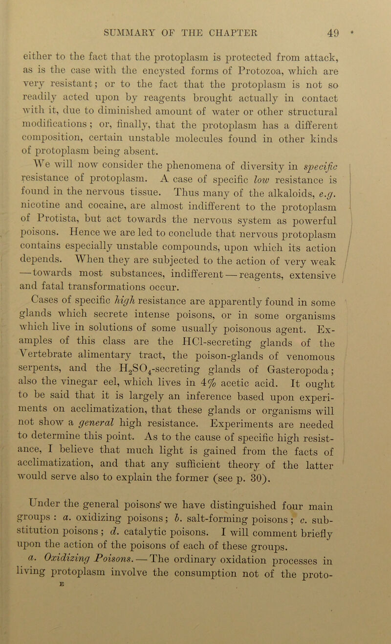 either to the fact that the protoplasm is protected from attack, as is the case with the encysted forms of Protozoa, which are very resistant; or to the fact that the protoplasm is not so readily acted upon by reagents brought actually in contact with it, due to diminished amount of water or other structural modifications ; or, finally, that the protoplasm has a different composition, certain unstable molecules found in other kinds of protoplasm being absent. W e will now consider the phenomena of diversity in specific resistance of protoplasm. A case of specific low resistance is found in the nervous tissue. Thus many of the alkaloids, e.g. nicotine and cocaine, are almost indifferent to the protojflasm of Protista, but act towards the nervous system as powerful jDoisons. Hence we are led to conclude that nervous jwotoplasm contains especially unstable compounds, upon which its action depends. When they are subjected to the action of very weak towards most substances, indifferent — reagents, extensive and fatal transformations occur. Cases of specific high resistance are apparently found in some glands which secrete intense poisons, or in some organisms which live in solutions of some usually poisonous agent. Ex- amples of this class are the HCl-secreting glands of the Vertebrate alimentary tract, the poison-glands of venomous serpents, and the H2S04-secreting glands of Gasteropoda; also the vinegar eel, which lives in 4% acetic acid. It ought to be said that it is largely an inference based upon experi- ments on acclimatization, that these glands or organisms will not show a general high resistance. Experiments are needed to determine this point. As to the cause of specific high resist- ance, I believe that much light is gained from the facts of acclimatization, and that any sufficient theory of the latter would serve also to explain the former (see p. 30). ETnder the general poisons’ we have distinguished four main groups : a. oxidizing poisons; b. salt-forming poisons; c. sub- stitution poisons ; d. catalytic poisons. I will comment briefly upon the action of the poisons of each of these groups. a. Oxidizing Poisons. — The ordinary oxidation processes in living protoplasm involve the consumption not of the proto- E