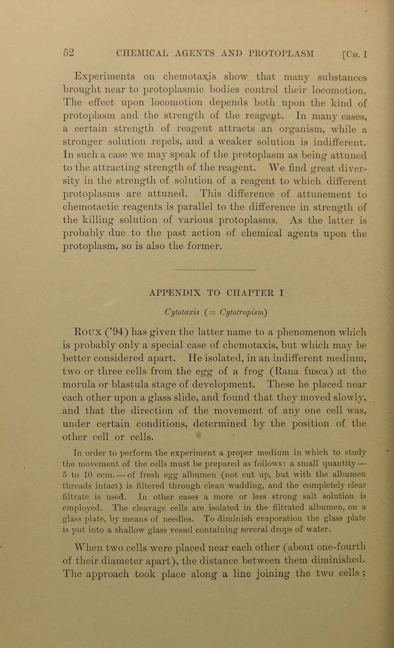 Experiments on cliemotaxis sliow that many substances brought near to protoplasmic bodies control their locomotion. The effect upon locomotion depends both upon the kind of protoplasm and the strength of the reagent. In many cases, a certain strength of reagent attracts an organism, while a stronger solution repels, and a weaker solution is indifferent. In such a case we may speak of the protoplasm as being attuned to the attracting strength of the reagent. We find great diver- sity in the strength of solution of a reagent to which different protoplasms are attuned. This difference of attunement to chemotactic reagents is parallel to the difference in strength of the killing solution of various protoplasms. As the latter is probably due to the past action of chemical agents upon the protoplasm, so is also the former. APPENDIX TO CHAPTER I Cytotaxis ( = Cytolropism) Roux (’94) has given the latter name to a phenomenon which is probably only a special case of chemotaxis, but which may be better considered apart. He isolated, in an indifferent medium, two or three cells from the egg of a frog (Rana fusca) at the morula or blastula stage of development. These he placed near each other upon a glass slide, and found that they moved slowly, and that the direction of the movement of any one cell was, under certain conditions, determined by the position of the other cell or cells. In order to perform the experiment a proper medium in -which to study the movement of the cells must be prepared as follows: a small quantity — 5 to 10 ccm. — of fresh egg albumen (not cut up, but with the albumen threads intact) is filtered through clean wadding, and the completely clear filtrate is used. In other cases a more or less strong salt solution is employed. The cleavage cells are isolated in the filtrated albumen, on a glass plate, by means of needles. To diminish evaporation the glass plate is put into a shallow’ glass vessel containing several drops of water. When two cells were placed near each other (about one-fourth of their diameter apart), the distance between them diminished. The approach took place along a line joining the two cells ;