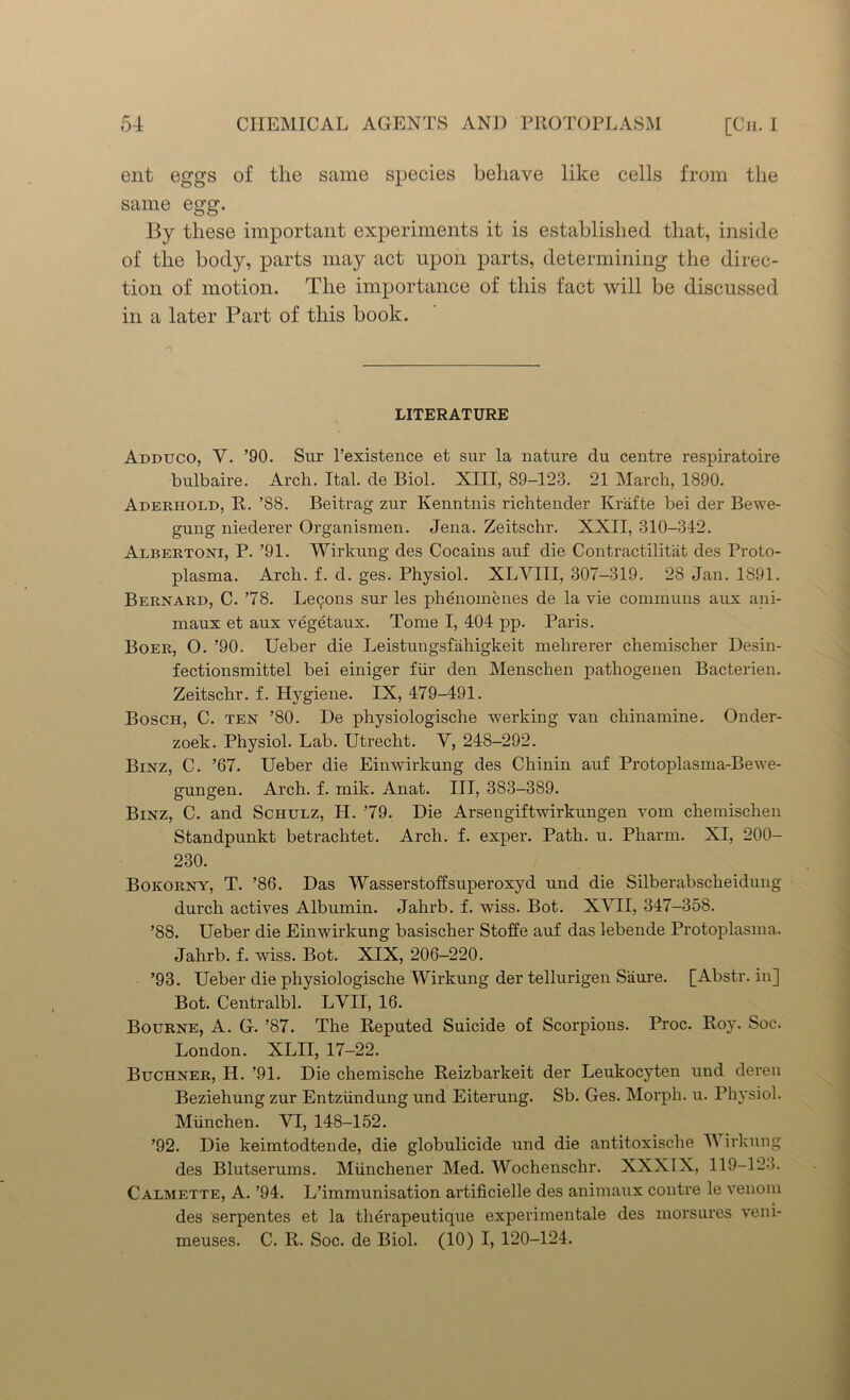 ent eggs of the same species behave like cells from the same egg. By these important experiments it is established that, inside of the body, parts may act upon parts, determining the direc- tion of motion. The importance of this fact will be discussed in a later Part of this book. LITERATURE Adduco, Y. ’90. Sur l’existence et sur la nature du centre respiratoire bulbaire. Arch. Ital. de Biol. XIII, 89-123. 21 March, 1890. Adekhold, R. ’88. Beitrag zur Kenntnis richtender Krafte bei der Bewe- gung niederer Organismen. Jena. Zeitschr. XXII, 310-312. Albertoni, P. ’91. Wirkung des Cocains auf die Contractilitat des Proto- plasma. Arch. f. d. ges. Physiol. XLVIII, 307-319. 28 Jan. 1891. Bernard, C. ’78. Lec^ons sur les phenomenes de la vie communs aux ani- maux et aux vegetaux. Tome I, 404 pp. Paris. Boer, O. ’90. Ueber die Leistungsf'ahigkeit mehrerer chemischer Desin- fectionsmittel bei einiger fur den Menschen pathogenen Bacterien. Zeitschr. f. Hygiene. IX, 479-491. Bosch, C. ten ’80. De physiologische werking van chinamine. Onder- zoek. Physiol. Lab. Utrecht. Y, 248-292. Binz, C. ’67. Ueber die Einwirkung des Chinin auf Protoplasma-Bewe- gungen. Arch. f. mik. Anat. Ill, 383-389. Binz, C. and Schulz, H. ’79. Die Arsengiftwirkungen vom chemischen Standpunkt betrachtet. Arch. f. exper. Path. u. Pharm. XI, 200- 230. Bokorny, T. ’86. Das Wasserstoffsuperoxyd und die Silberabscheidung durch actives Albumin. Jahrb. f. wiss. Bot. XYII, 347-358. ’88. Ueber die Einwirkung basischer Stofte auf das lebende Protoplasma. Jahrb. f. wiss. Bot. XIX, 206-220. ’93. Ueber die physiologische Wirkung der tellurigen S'aure. [Abstr. in] Bot. Centralbl. LVII, 16. Bourne, A. G. ’87. The Reputed Suicide of Scorpions. Proc. Roy. Soc. London. XLII, 17-22. Buchner, H. ’91. Die chemische Reizbarkeit der Leukocyten und deren Beziehung zur Entziindung und Eiterung. Sb. Ges. Morph, u. Physiol. Miinchen. YI, 148-152. ’92. Die keimtodtende, die globulicide und die antitoxische Y irkung des Blutserums. Miinchener Med. Wochenschr. XXXIX, 119-123. Calmette, A. ’94. L’immunisation artificielle des animaux contre le venom des serpentes et la therapeutique experimentale des morsures veni- meuses. C. R. Soc. de Biol. (10) I, 120-124.