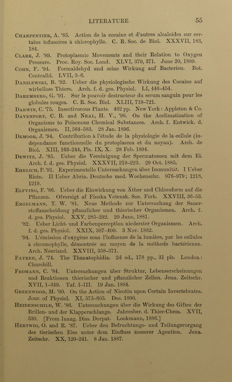 Charpentier, A. ’85. Action de la cocaine et d’autres alcalo'ides sur cer- tains infusoires & clilorophylle. C. R. Soc. de Biol. XXXVII, 183, 184. Clark, J. ’89. Protoplasmic Movements and their Relation to Oxygen Pressure. Proc. Roy. Soc. Lond. XLVI, 370, 371. June 20, 1889. Cohn, F. ’94. Formaldehyd und seine Wirkung auf Bacterien. Bot. Centralbl. LVII, 3-6. Danilewski, B. ’92. Ueber die physiologische Wirkung des Coca'ins auf wirbellose Thiere. Arch. f. d. ges. Physiol. LI, 446-454. Daremberg, G. ’91. Sur le pouvoir destructeur du serum sanguin pour les globules rouges. C. R. Soc. Biol. XLIII, 719-721. Darwin, C. ’75. Insectivorous Plants. 462 pp. New York : Appleton & Co. Davenport, C. B. and Neal, H. V., ’96. On the Acclimatization of Organisms to Poisonous Chemical Substances. Arch. f. Entwick. d. Organismen. 11,564-583. 28 Jan. 1896. Demoor, J. ’94. Contribution a l’etude de la phvsiologie de la cellule (in- dependance functionnelle du protoplasma et du noyau). Arch, de Biol. XIII, 163-244, Pis. IX, X. 28 Feb. 1894. Dewitz, J. ’85. Ueber die Vereinigung der Spermatozoen mit dem Ei. Arch. f. d. ges. Physiol. XXXVII, 219-223. 29 Oct. 1885. Ehrlich, P. ’91. Experimentelle Untersuchungen iiber Immunitat. I Ueber Ricin. II Ueber Abrin. Deutsche med. Wochenschr. 976-979; 1218, 1219. Elfving, F. ’86. Ueber die Einwirkung von Ather und Chloroform auf die Pflanzen. Ofversigt af Finska Vetensk. Soc. Forh. XXVIII, 36-53. Engelmann, T. W. ’81. Neue Methode zur Untersuchung der Sauer- stoffauscheidung pflanzlicher und thierischer Organismen. Arch. f. d. ges. Physiol. XXV, 285-292. 20 June, 1881. ’82. Ueber Licht- und Farbenperception niederster Organismen. Arch, f. d. ges. Physiol. XXIX, 387-400. 3 Nov. 1882. ’94. L’emission d’oxygene sous l’influence de la lumiere, par les cellules a chromophylle, demon tree au moyen de la methode bacterienne. Arch. Neerland. XXVIII, 358-371. Fayrer, J. ’74. The Thanatophidia. 2d ed., 178 pp., 31 pis. London: Churchill. Fromann, C. ’84. Untersuchungen iiber Struktur, Lebenserscheinungen und Reaktionen thierischer uud pflanzlicher Zellen. Jena. Zeitschr. XVII, 1-349. Taf. I-III. 19 Jan. 1884. Greenwood, M. ’90. On the Action of Nicotin upon Certain Invertebrates. Jour, of Physiol. XI, 573-605. Dec. 1890. IlEiDENScniLD, W. ’86. Untersuchungen iiber die Wirkung des Giftes der Brillen- und der Klapperschlange. Jahresber. d. Thier-Chem. XVII, 330. [From Inaug. Diss. Dorpat. Lookmann, 1886.] IIertwig, O. and R. ’87. Ueber den Befruchtungs- und Teilungsvorgang des tierischen Eies unter dem Einfluss ausserer Agentien. Jena. Zeitschr. XX, 120-241. 8 Jan. 1887.