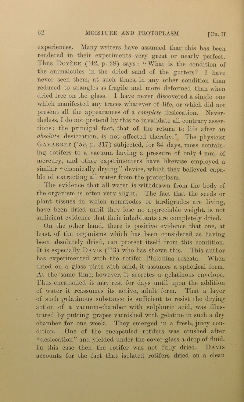experiences. Many writers have assumed that this has been rendered in their experiments very great or nearly perfect. Thus Doy^re (’42, p. 28) says: “ What is the condition of the animalcules in the dried sand of the gutters? I have never seen them, at such times, in any other condition than reduced to spangles as fragile and more deformed than when dried free on the glass. I have never discovered a single one which manifested any traces whatever of life, or which did not present all the appearances of a complete desiccation. Never- theless, I do not pretend by this to invalidate all contrary asser- tions ; the principal fact, that of the return to life after an absolute desiccation, is not affected thereby.” The physicist Gavarret (’59, p. 317) subjected, for 34 days, moss contain- ing rotifers to a vacuum having a pressure of only 4 mm. of mercury, and other experimenters have likewise employed a similar “chemically drying” device, which they believed capa- ble of extracting all water from the protoplasm. The evidence that all water is withdrawn from the body of the organism is often very slight. The fact that the seeds or plant tissues in which nematodes or tardigrades are living, have been dried until they lose no appreciable weight, is not sufficient evidence that their inhabitants are completely dried. On the other hand, there is positive evidence that one, at least, of the organisms which has been considered as having been absolutely dried, can protect itself from this condition. It is especially Davis (’73) who has shown this. This author has experimented with the rotifer Pliilodina roseata. When dried on a glass plate with sand, it assumes a spherical form. At the same time, however, it secretes a' gelatinous envelope. Thus encapsuled it may rest for days until upon the addition of water it reassumes its active, adult form. That a layer of such gelatinous substance is sufficient to resist the drying action of a vacuum-chamber Avith sulphuric acid, Avas illus- trated by putting grapes varnished with gelatine in such a dry chamber for one Aveek. They emerged in a fresh, juicy con- dition. One of the encapsuled rotifers Avas crushed after “desiccation” and yielded under the cover-glass a drop of fluid. In this case then the rotifer Avas not fully dried. Daatis accounts for the fact that isolated rotifers dried on a clean