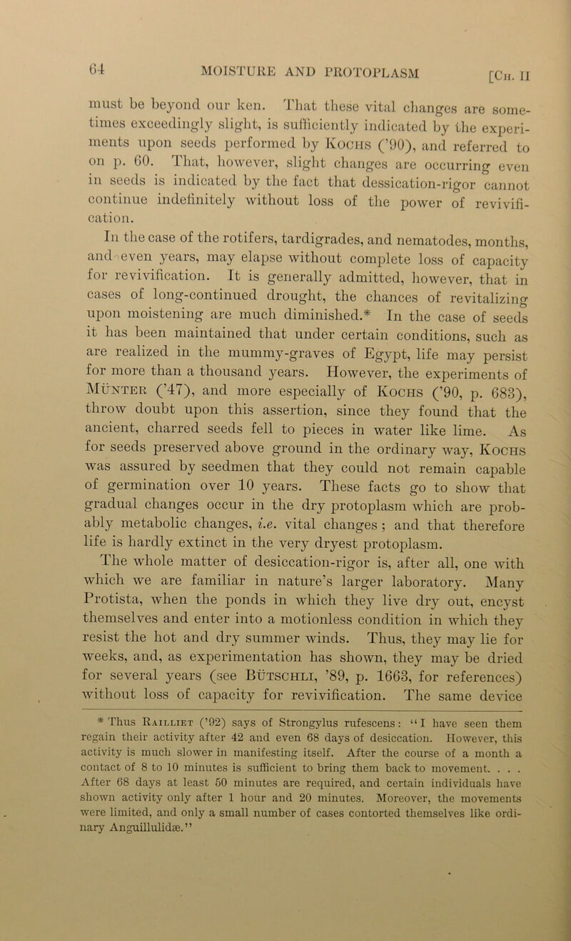 [Cii. II must be beyond our ken. That these vital changes are some- times exceedingly slight, is sufficiently indicated by the experi- ments upon seeds performed by Kochs (’90), and referred to on p. GO. That, however, slight changes are occurring even in seeds is indicated by the fact that dessication-rigor cannot continue indefinitely without loss of the power of revivifi- cation. In the case of the rotifers, tardigrades, and nematodes, months, and even years, may elapse without complete loss of capacity for revivification. It is generally admitted, however, that in cases of long-continued drought, the chances of revitalizing upon moistening are much diminished.* In the case of seeds it has been maintained that under certain conditions, such as are realized in the mummy-graves of Egypt, life may persist for more than a thousand years. However, the experiments of Munter (’47), and more especially of Kochs (’90, p. 683), throw doubt upon this assertion, since they found that the ancient, charred seeds fell to pieces in water like lime. As for seeds preserved above ground in the ordinary way, Kochs was assured by seedmen that they could not remain capable of germination over 10 years. These facts go to show that gradual changes occur in the dry protoplasm which are prob- ably metabolic changes, i.e. vital changes ; and that therefore life is hardly extinct in the very dryest protoplasm. The whole matter of desiccation-rigor is, after all, one with which we are familiar in nature’s larger laboratory. Many Protista, when the ponds in which they live dry out, encyst themselves and enter into a motionless condition in which they resist the hot and dry summer winds. Thus, they may lie for weeks, and, as experimentation has shown, they may be dried for several years (see Butschli, ’89, p. 1663, for references) without loss of capacity for revivification. The same device * Thus Railliet (’92) says of Strongylus rufescens: “I have seen them regain their activity after 42 and even 68 days of desiccation. However, this activity is much slower in manifesting itself. After the course of a month a contact of 8 to 10 minutes is sufficient to bring them hack to movement. . . . After 68 days at least 50 minutes are required, and certain individuals have shown activity only after 1 hour and 20 minutes. Moreover, the movements were limited, and only a small number of cases contorted themselves like ordi- nary Anguillulidse. ”