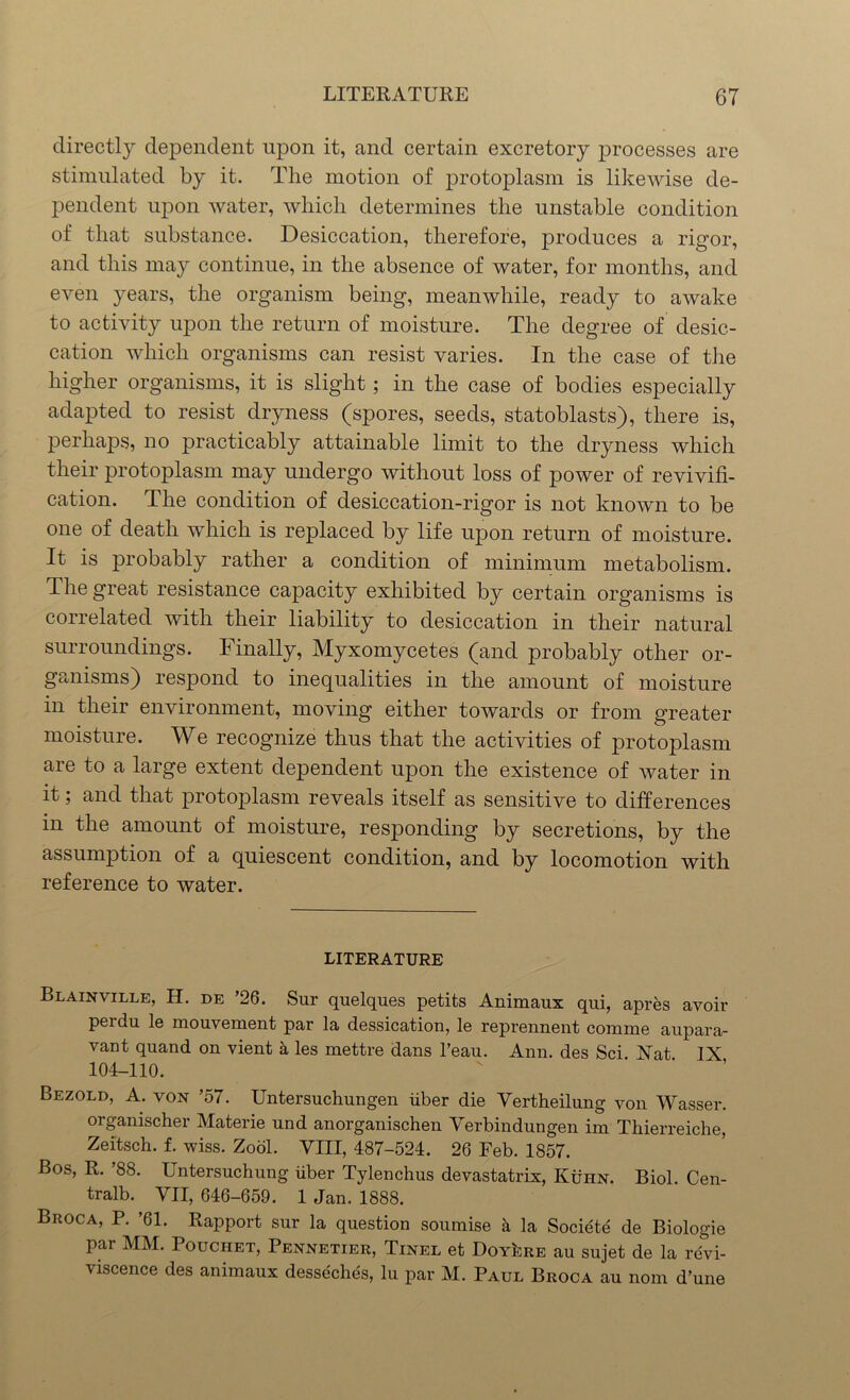 directly dependent upon it, and certain excretory processes are stimulated by it. The motion of protoplasm is likewise de- pendent upon water, which determines the unstable condition of that substance. Desiccation, therefore, produces a rigor, and this may continue, in the absence of water, for months, and even years, the organism being, meanwhile, ready to awake to activity upon the return of moisture. The degree of desic- cation which organisms can resist varies. In the case of the higher organisms, it is slight; in the case of bodies especially adapted to resist dryness (spores, seeds, statoblasts), there is, perhaps, no practicably attainable limit to the dryness which their protoplasm may undergo without loss of power of revivifi- cation. The condition of desiccation-rigor is not known to be one of death which is replaced by life upon return of moisture. It is probably rather a condition of minimum metabolism. The great resistance capacity exhibited by certain organisms is correlated with their liability to desiccation in their natural surroundings. Finally, Myxomycetes (and probably other or- ganisms) respond to inequalities in the amount of moisture in their environment, moving either towards or from greater moisture. We recognize thus that the activities of protoplasm are to a large extent dependent upon the existence of water in it; and that protoplasm reveals itself as sensitive to differences in the amount of moisture, responding by secretions, by the assumption of a quiescent condition, and by locomotion with reference to water. LITERATURE Blainville, H. de ’26. Sur quelques petits Animaux qui, apres avoir perdu le mouvement par la dessication, le reprennent comme aupara- vant quand on vient a les mettre dans l’eau. Ann. des Sci. Nat IX 104-110. Bezold, A. von ’57. Untersuchungen iiber die Vertheilung von Wasser. organischer Materie und anorganischen Verbindungen im Thierreiche, Zeitsch. f. wiss. Zool. VIII, 487-524. 26 Feb. 1857. Bos, R. ’88. Untersuchung iiber Tylenchus devastatrix, Kuhn. Biol. Cen- tralb. VII, 646-659. 1 Jan. 1888. Broca, P. ’61. Rapport sur la question soumise a la Societe de Biologie par MM. Pouciiet, Pennetier, Tinel et Doyere au sujet de la revi- viscence des animaux desseches, lu par M. Paul Broca au nom d’une