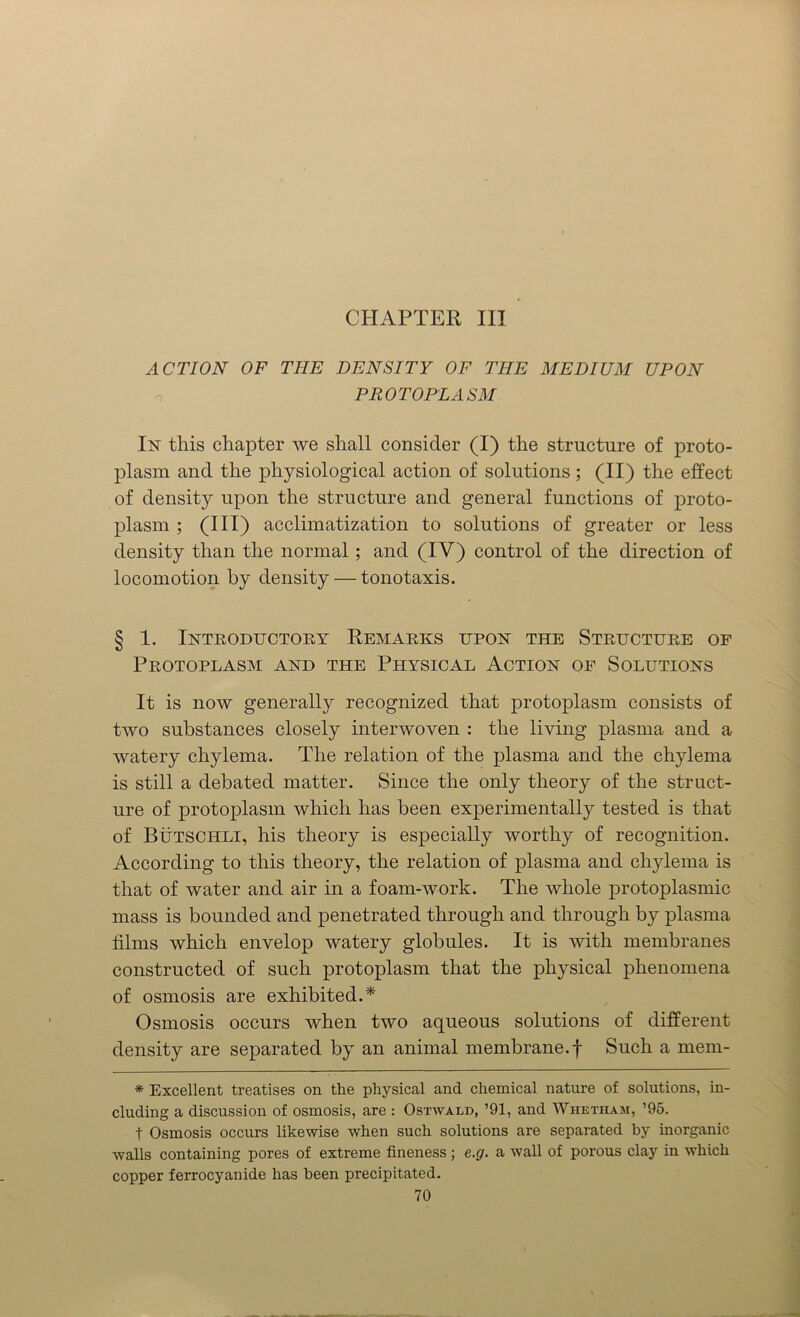 CHAPTER III ACTION OF THE DENSITY OF THE MEDIUM UPON PROTOPLASM In this chapter we shall consider (I) the structure of proto- plasm and the physiological action of solutions; (II) the effect of density upon the structure and general functions of proto- plasm ; (HI) acclimatization to solutions of greater or less density than the normal ; and (IV) control of the direction of locomotion by density — tonotaxis. § 1. Introductory Remarks upon the Structure of Protoplasm and the Physical Action of Solutions It is now generally recognized that protoplasm consists of two substances closely interwoven : the living plasma and a watery chylema. The relation of the plasma and the chylema is still a debated matter. Since the only theory of the struct- ure of protoplasm which has been experimentally tested is that of Butschli, his theory is especially worthy of recognition. According to this theory, the relation of plasma and chylema is that of water and air in a foam-work. The whole protoplasmic mass is bounded and penetrated through and through by plasma films which envelop watery globules. It is with membranes constructed of such protoplasm that the physical phenomena of osmosis are exhibited.* Osmosis occurs when two aqueous solutions of different density are separated by an animal membrane, f Such a mem- * Excellent treatises on the physical and chemical nature of solutions, in- cluding a discussion of osmosis, are : Ostwald, ’91, and Whetham, ’95. t Osmosis occurs likewise when such solutions are separated by inorganic walls containing pores of extreme fineness; e.g. a wall of porous clay in which copper ferrocyanide has been precipitated.