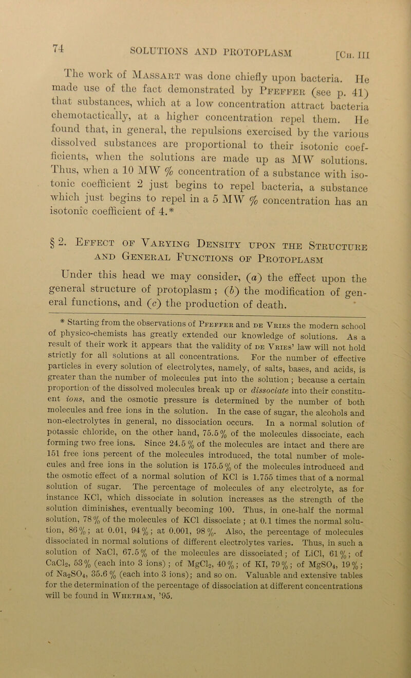 <-t SOLUTIONS AND PliOTOPLASM [Cii. Ill Hie work of Massart was done chiefly upon bacteria. He made use of the fact demonstrated by Pfeffer (see p. 41) that substances, which at a low concentration attract bacteria chemotactically, at a higher concentration repel them. He found that, in general, the repulsions exercised by the various dissolved substances are proportional to their isotonic coef- ficients, when the solutions are made up as MY^ solutions. Thus, when a 10 MW % concentration of a substance with iso- tonic coefficient 2 just begins to repel bacteria, a substance which just begins to repel in a 5 MW % concentration has an isotonic coefficient of 4.* § 2. Effect of Varying Density upon the Structure and General Functions of Protoplasm Under this head we may consider, (a) the effect upon the general structure of protoplasm; (5) the modification of gen- eral functions, and (c) the production of death. * Starting from the observations of Pfeffer and de Vries the modern school of pliysico-chemists has greatly extended our knowledge of solutions. As a result of their work it appears that the validity of de Vries’ law will not hold stiictly for all solutions at all concentrations. For the number of effective particles in every solution of electrolytes, namely, of salts, bases, and acids, is greater than the number of molecules put into the solution; because a certain proportion of the dissolved molecules break up or dissociate into their constitu- ent ions, and the osmotic pressure is determined by the number of both molecules and free ions in the solution. In the case of sugar, the alcohols and non-electrolytes in general, no dissociation occurs. In a normal solution of potassic chloride, on the other hand, 75.5% of the molecules dissociate, each forming two free ions. Since 24.5 % of the molecules are intact and there are 151 free ions percent of the molecules introduced, the total number of mole- cules and free ions in the solution is 175.5% of the molecules introduced and the osmotic effect of a normal solution of KC1 is 1.755 times that of a normal solution of sugar. The percentage of molecules of any electrolyte, as for instance KC1, which dissociate in solution increases as the strength of the solution diminishes, eventually becoming 100. Thus, in one-half the normal solution, 78% of the molecules of KC1 dissociate ; at 0.1 times the normal solu- tion, 86%; at 0.01, 94%; at 0.001, 98%. Also, the percentage of molecules dissociated in normal solutions of different electrolytes varies. Thus, in such a solution of NaCl, 67.5% of the molecules are dissociated; of LiCl, 61%; of CaCl2, 53 % (each into 3 ions) ; of MgCl2, 40 %; of Ivl, 79 %; of MgS04, 19 %; of Na2S04, 35.6 % (each into 3 ions); and so on. Valuable and extensive tables for the determination of the percentage of dissociation at different concentrations will be found in Whetham, ’95.