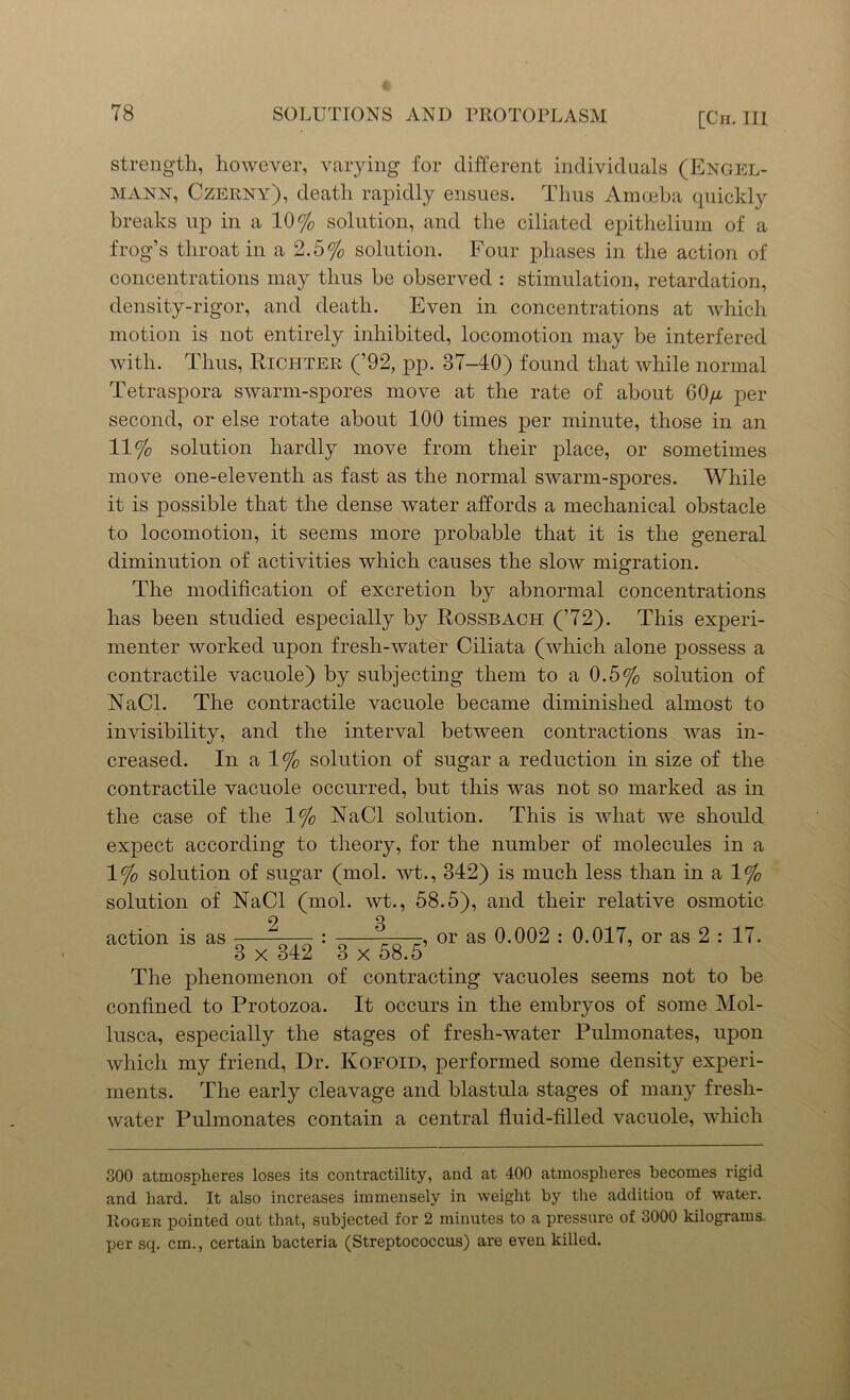 strength, however, varying for different individuals (Engel- mann, Czerny), death rapidly ensues. Thus Amoeba quickly breaks up in a 10% solution, and the ciliated epithelium of a frog’s throat in a 2.5% solution. Four phases in the action of concentrations may thus he observed : stimulation, retardation, density-rigor, and death. Even in concentrations at which motion is not entirely inhibited, locomotion may be interfered with. Thus, Richter (’92, pp. 37-40) found that while normal Tetraspora swarm-spores move at the rate of about 60//, per second, or else rotate about 100 times per minute, those in an 11% solution hardly move from their place, or sometimes move one-eleventh as fast as the normal swarm-spores. While it is possible that the dense water affords a mechanical obstacle to locomotion, it seems more probable that it is the general diminution of activities which causes the slow migration. The modification of excretion by abnormal concentrations has been studied especially by Rossbach (’72). This experi- menter worked upon fresh-water Ciliata (which alone possess a contractile vacuole) by subjecting them to a 0.5% solution of NaCl. The contractile vacuole became diminished almost to invisibility, and the interval between contractions was in- creased. In a 1% solution of sugar a reduction in size of the contractile vacuole occurred, but this was not so marked as in the case of the 1% NaCl solution. This is what we should expect according to theory, for the number of molecules in a 1% solution of sugar (mol. wt., 342) is much less than in a 1% solution of NaCl (mol. wt., 58.5), and their relative osmotic action is as -—— : -—, or as 0.002 : 0.017, or as 2 : 17. 3 x 342 3 x 58.5 The phenomenon of contracting vacuoles seems not to be confined to Protozoa. It occurs in the embryos of some Mol- lusca, especially the stages of fresli-water Pulmonates, upon which my friend, Dr. Kofoid, performed some density experi- ments. The early cleavage and blastula stages of many fresh- water Pulmonates contain a central fluid-filled vacuole, which 300 atmospheres loses its contractility, and at 400 atmospheres becomes rigid and hard. It also increases immensely in weight by the addition of water. Roger pointed out that, subjected for 2 minutes to a pressure of 3000 kilograms, per scp cm., certain bacteria (Streptococcus) are eveu killed.