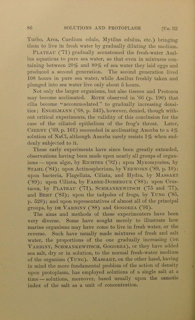 Turbo, Area, Cardium edule, Mytilus edulus, etc.) bringing them to live in fresh water by gradually diluting the medium. Plateau (’71) gradually accustomed the fresh-water Asel- lus aquaticus to pure sea water, so that even in mixtures con- taining between 20% and 80% of sea water they laid eggs and produced a second generation. The second generation lived 108 hours in pure sea water, while Asellus freshly taken and plunged into sea water live only about 5 hours. Not only the larger organisms, but also tissues and Protozoa may become acclimated. Roth observed in ’66 (p. 190) that cilia become “ accommodated ” to gradually increasing densi- ties ; Engelmann (’68, p. 343), however, denied, though with- out critical experiments, the validity of this conclusion for the case of the ciliated epithelium of the frog’s throat. Later, Czerny (’69, p. 161) succeeded in acclimating Amoeba to a 4% solution of NaCl, although Amoeba rarely resists 1% when sud- denly subjected to it. These early experiments have since been greatly extended, observations having been made upon nearly all groups of organ- isms — upon algae, by Richter (’92) ; upon Myxomycetes, by Stahl (’84); upon Actinospherium, by Verworn (’89, p. 10); upon bacteria, Flagellata, Ciliata, and Hydra, by Massart (’89); upon Ciliata, by Fabre-Domergue (’88); upon Crus- tacea, by Plateau (’71), Schmankewitsch (’75 and ’77), and Bert (’83); upon the tadpoles of frogs, by Yung ('85, p. 520); and upon representatives of almost all of the principal groups, by he Varigny (’88) and Gogorza (’91). The aims and methods of these experimenters have been very diverse. Some have sought merely to illustrate how marine organisms may have come to live in fresh water, or the reverse. Such have usually made mixtures of fresh and salt water, the proportions of the one gradually increasing (de Yarigny, Schmankewitsch, Gogorza), or they have added sea salt, dry or in solution, to the normal fresh-water medium of the organism (Yung). Massart, on the other hand, having in mind the more fundamental problem of the action of density upon protoplasm, has employed solutions of a single salt at a time — solutions, moreover, based usually upon the osmotic index of the salt as a unit of concentration.