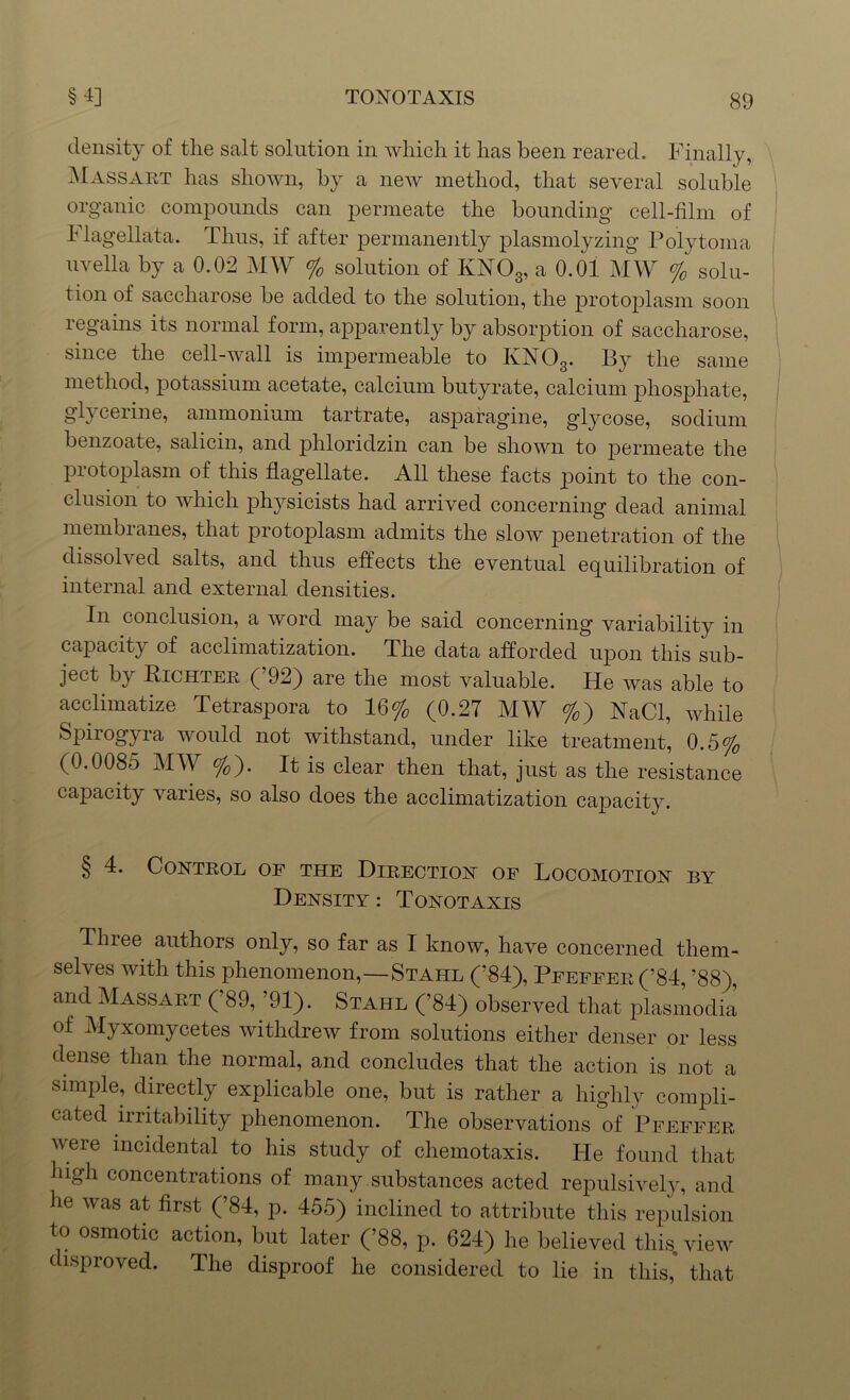density of the salt solution in which it has been reared. Finally, Massart has shown, by a new method, that several soluble organic compounds can permeate the bounding cell-film of h lagellata. Thus, if after permanently plasmolyzing Polytoma uvella by a 0.02 MW % solution of KN03, a 0.01 MW % solu- tion of saccharose be added to the solution, the protoplasm soon regains its normal form, apparently by absorption of saccharose, since the cell-wall is impermeable to KNOg. By the same method, potassium acetate, calcium butyrate, calcium phosphate, glycerine, ammonium tartrate, asparagine, glycose, sodium benzoate, salicin, and phloridzin can be shown to permeate the protoplasm of this flagellate. All these facts point to the con- clusion to which physicists had arrived concerning dead animal membranes, that protoplasm admits the slow penetration of the dissolved salts, and thus effects the eventual equilibration of internal and external densities. In conclusion, a word may be said concerning variability in capacity of acclimatization. The data afforded upon this sub- ject by Richter (’92) are the most valuable. He was able to acclimatize Tetraspora to 16% (0.27 MW %) NaCl, while Spirogyra would not withstand, under like treatment, 0.5% (0.0085 MW %). It is clear then that, just as the resistance capacity varies, so also does the acclimatization capacity. § 4. Control of the Direction of Locomotion by Density : Tonotaxis Tlnee authors only, so far as I know, have concerned them- selves with this phenomenon,—Stahl (’84), Pfeffer (’84, ’88) and Massart (’89, ’91). Stahl (’84) observed that plasmodia of Myxomycetes withdrew from solutions either denser or less dense than the normal, and concludes that the action is not a simple, directly explicable one, but is rather a highly compli- cated irritability phenomenon. The observations of Pfeffer vere incidental to his study of chemotaxis. He found that high concentrations of many substances acted repulsively, and he was at first (’84, p. 455) inclined to attribute this repulsion to osmotic action, but later (’88, p. 624) he believed this, view disproved. The disproof he considered to lie in this, that