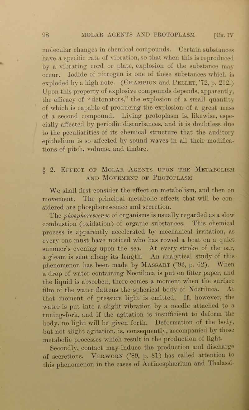 molecular changes in chemical compounds. Certain substances have a specific rate of vibration, so that when this is reproduced by a vibrating cord or plate, explosion of the substance may occur. Iodide of nitrogen is one of these substances which is exploded by a high note. (Champion and Pellet, ’72, p. 212.) Upon this property of explosive compounds depends, apparently, the efficacy of “detonators,” the explosion of a small quantity of which is capable of producing the explosion of a great mass of a second compound. Living protoplasm is, likewise, espe- cially affected by periodic disturbances, and it is doubtless due to the peculiarities of its chemical structure that the auditory epithelium is so affected by sound waves in all their modifica- tions of pitch, volume, and timbre. § 2. Effect of Molar Agents upon the Metabolism and Movement of Protoplasm We shall first consider the effect on metabolism, and then on movement. The principal metabolic effects that will be con- sidered are phosphorescence and secretion. The phosphorescence of organisms is usually regarded as a slow combustion (oxidation) of organic substances. This chemical process is apparently accelerated by mechanical irritation, as every one must have noticed who has rowed a boat on a quiet summer’s evening upon the sea. At every stroke of the oar, a gleam is sent along its length. An analytical study of this phenomenon has been made by Mass art (’93, p. 62). When a drop of water containing Noctiluca is put on filter paper, and the liquid is absorbed, there comes a moment when the surface film of the water flattens the spherical body of Noctiluca. At that moment of pressure light is emitted. If, however, the water is put into a slight vibration by a needle attached to a tuning-fork, and if the agitation is insufficient to deform the body, no light will be given forth. Deformation of the body, but not slight agitation, is, consequently, accompanied by those metabolic processes which result in the production of light. Secondly, contact may induce the production and discharge of secretions. Yerworn (’89, p. 81) has called attention to this phenomenon in the cases of Actinosphserium and Tlialassi-