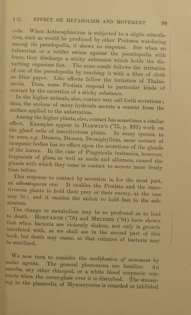 cola. When Actinosphmrium is subjected to a slight stimula- tion, such as would be produced by other Protozoa wandering among 1 s pseudopodia, it shows no response. But when an infusorian or a rotifer swims against the pseudopodia with oue, they discharge a sticky substance which holds the dis- turbing organism fast. The same result follows the irritation of one of the pseudopodia by touching it with a fibre of cloth 01 , 61 lfpei‘ b'bl' e®eots follow the irritation of Thalas- Sico a ms, some Protista respond to particular kinds of contact by the excretion of a sticky substance. “ ‘I'6 h;g!lei' a“mals’ als0’ C01lta«t “ay call forth secretions ; s, the stolons of many hydroids secrete a cement from the suiface applied to the substratum. Among the higher plants, also, contact has sometimes a similar effect Examples appear in Darwin’s (75, p. 393) work on the gland cells of insectivorous plants. In many species, to e sme, eg. Drosera, Diomea, Drosophyllum, mere contact of lorganic bodies has no effect upon the secretions of the glands of the leaves. In the case of Pinguicula lusitanica, however, agmen s o g ass, as well as seeds and albumen, caused the than before 7 ^ “ C°ntaot to secrete “ore freely Tins response to contact by secretion is, for the most part, an advantageous one. It enables the Protista and the insec- n orous plants to hold their prey or their enemy, as the case ay , and it enables the stolon to hold fast to the sub- stratum. The change m metabolism may be so profound as to lead to death. Horvarth (78) and Meltzer (’94) have shown at when bacteria are violently shaken,- not only is growth interfered with, as we shall see in the second part !f this be striked ^ S° °UltUreS of bacteria ™ay _ W turn to consider the modification of movement by o <n agents. The general phenomena are familiar. An c me a, any other rhizopod, or a white blood corpuscle con- l!wien ! C0]ver^lass over ^ ^ disturbed. The stream- the plasmodia of Myxomycetes is retarded or inhibited