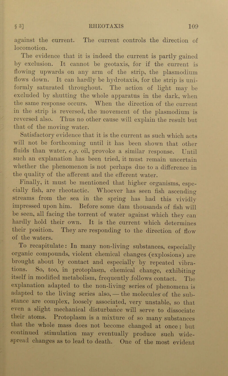 against the current. The current controls the direction of locomotion. The evidence that it is indeed the current is partly gained by exclusion. It cannot be geotaxis, for if the current is flowing upwards on any arm of the strip, the plasmodium flows down. It can hardly be hydrotaxis, for the strip is uni- formly saturated throughout. The action of light may be excluded by shutting the whole apparatus in the dark, when the same response occurs. When the direction of the current in the strip is reversed, the movement of the plasmodium is reversed also. Thus no other cause will explain the result but that of the moving water. Satisfactory evidence that it is the current as such which acts will not be forthcoming until it has been shown that other fluids than water, e.g. oil, provoke a similar response. Until such an explanation has been tried, it must remain uncertain whether the phenomenon is not perhaps due to a difference in the quality of the afferent and the efferent water. Finally, it must be mentioned that higher organisms, espe- cially fish, are rheotactic. Whoever has seen fish ascending streams from the sea in the spring has had this vividly impressed upon him. Before some dam thousands of fish will be seen, all facing the torrent of Avater against which they can hardly hold their own. It is the current which determines their position. They are responding to the direction of flow of the waters. To recapitulate: In many non-living substances, especially organic compounds, violent chemical changes (explosions) are brought about by contact and especially by repeated vibra- tions. So, too, in protoplasip, chemical change, exhibiting itself in modified metabolism, frequently follows contact. The explanation adapted to the non-living series of phenomena is adapted to the living series also, — the molecules of the sub- stance are complex, loosely associated, very unstable, so that even a slight mechanical disturbance will serve to dissociate their atoms. Protoplasm is a mixture of so many substances that the whole mass does not become changed at once ; but continued stimulation may eventually produce such wide- spread changes as to lead to death. One of the most evident