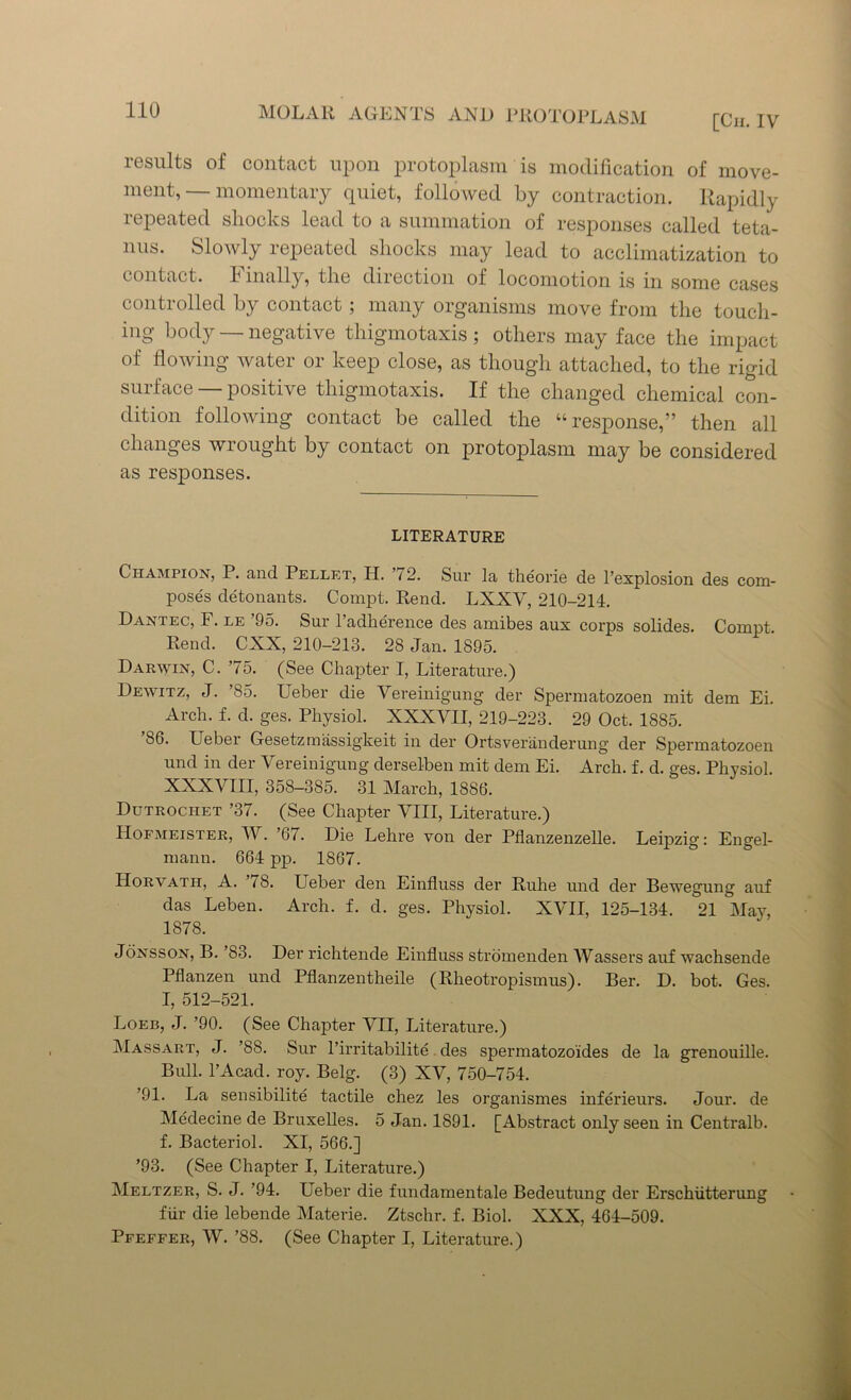 results of contact upon protoplasm is modification of move- ment, — momentary quiet, followed by contraction. Rapidly repeated shocks lead to a summation of responses called teta- nus. Slowly repeated shocks may lead to acclimatization to contact, h inally, the direction of locomotion is in some cases controlled by contact; many organisms move from the touch- ing body — negative thigmotaxis ; others may face the impact of flowing watei 01 keep close, as though attached, to the rigid suiface positive thigmotaxis. If the changed chemical con- dition following contact be called the “response,” then all changes wrought by contact on protoplasm may be considered as responses. LITERATURE Champion, P. and Pellet, H. 72. Sur la theorie de l’explosion des com- poses detonants. Compt. Rend. LXXV, 210-214. Dantec, F. le 95. Sur l’adherence des amibes aux corps solides. Compt. Rend. CXX, 210-213. 28 Jan. 1895. Darwin, C. 75. (See Chapter I, Literature.) Dewitz, J. ’85. Ueber die Vereinigung der Spermatozoen mit dem Ei. Arch. f. d. ges. Physiol. XXXVII, 219-223. 29 Oct. 1885. 86. Ueber Gesetzmassigkeit in der Ortsveranderung der Spermatozoen und in der Vereinigung derselben mit dem Ei. Arch. f. d. ges. Physiol. XXXVIII, 358-385. 31 March, 1886. Dutrociiet ’37. (See Chapter VIII, Literature.) Hofmeister, W. ’67. Die Lehre von der Pflanzenzelle. Leipzig: Engel- mann. 664 pp. 1867. Horvath, A. 18. Ueber den Einfluss der Ruhe und der Bewegung auf das Leben. Arch. f. d. ges. Physiol. XVII, 125-134. 21 May, 1878. Jonsson, B. ’83. Der richtende Einfluss stromenden Wassers auf wachsende Pflanzen und Pflanzentheile (Rheotropismus). Ber. D. bot. Ges. I, 512-521. Loeb, J. ’90. (See Chapter VII, Literature.) Massart, J. ’88. Sur l’irritabilite des spermatozoides de la grenouille. Bull. l’Acad. roy. Belg. (3) XV, 750-754. ’91. La sensibilite tactile chez les organismes inferieurs. Jour, de Medecine de Bruxelles. 5 Jan. 1891. [Abstract only seen in Centralb. f. Bacteriol. XI, 566.] ’93. (See Chapter I, Literature.) Meltzer, S. J. ’94. Ueber die fundamentale Bedeutung der Erschiitterung fiir die lebende Materie. Ztschr. f. Biol. XXX, 464-509. Pfeffer, W. ’88. (See Chapter I, Literature.)