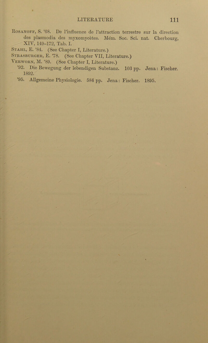 Rosanoff, S. ’68. De Finfluence de Fattraction terrestre sur la direction des plasmodia des myxomycetes. Mem. Soc. Sci. nat. Cherbourg, XIV, 149-172, Tab. I. Staiil, E. ’84. (See Chapter I, Literature.) Strasburger, E. ’78. (See Chapter VII, Literature.) A erworn, M. ’89. (See Chapter I, Literature.) 92. Die Bewegung der lebendigen Substanz. 103 pp. Jena: Fischer. 1892. ’95. Allgemeine Physiologie. 584 pp. Jena: Fischer. 1895.