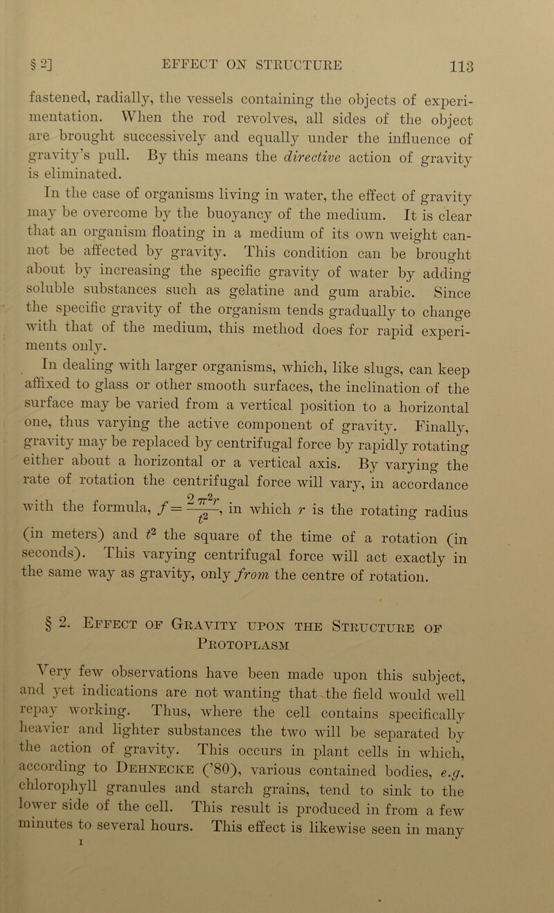 fastened, radially, the vessels containing the objects of experi- mentation. When the rod revolves, all sides of the object are brought successively and equally under the influence of gravity’s pull. By this means the directive action of gravity is eliminated. In the case of organisms living in water, the effect of gravity may be overcome by the buoyancy of the medium. It is clear that an organism floating in a medium of its own weight can- not be affected by gravity. This condition can be brought about by increasing the specific gravity of water by adding soluble substances such as gelatine and gum arabic. Since the specific gravity of the organism tends gradually to change with that of the medium, this method does for rapid experi- ments only. In dealing with larger organisms, which, like slugs, can keep affixed to glass or other smooth surfaces, the inclination of the suiface may be varied from a vertical position to a horizontal one, thus varying the active component of gravity. Finally, gravity may be replaced by centrifugal force by rapidly rotating either about a horizontal or a vertical axis. By varying the late of 1 otation the centrifugal force will vary, in accordance 2 2 vitli the formula, f————, in which r is the rotating radius (in meters) and t? the square of the time of a rotation (fin seconds). This varying centrifugal force will act exactly in the same way as gravity, only from the centre of rotation. § 2. Effect of Gravity upon the Structure of Protoplasm Very few observations have been made upon this subject, and yet indications are not wanting that The field would well repay working. Thus, where the cell contains specifically heavier and lighter substances the two will be separated by the action of gravity. This occurs in plant cells in which, according to Dehnecke (’80), various contained bodies, e.g. chlorophyll granules and starch grains, tend to sink to the lower side of the cell. This result is produced in from a few minutes to several hours. This effect is likewise seen in many