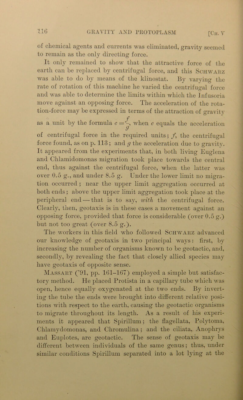 of chemical agents and currents was eliminated, gravity seemed to remain as the only directing force. It only remained to show that the attractive force of the earth can he replaced by centrifugal force, and this Schwarz was able to do by means of the klinostat. By varying the rate of rotation of this machine he varied the centrifugal force and was able to determine the limits within which the Infusoria move against an opposing force. The acceleration of the rota- tion-force may be expressed in terms of the attraction of gravity f as a unit by the formula c = when c equals the acceleration of centrifugal force in the required units; /, the centrifugal force found, as on p. 113 ; and g the acceleration due to gravity. It appeared from the experiments that, in both living Euglena and Chlamidomonas migration took place towards the central end, thus against the centrifugal force, when the latter was over 0.5 g., and under 8.5 g. Under the lower limit no migra- tion occurred ; near the upper limit aggregation occurred at both ends; above the upper limit aggregation took place at the peripheral end — that is to say, with the centrifugal force. Clearly, then, geotaxis is in these cases a movement against an opposing force, provided that force is considerable (over 0.5 g.) but not too great (over 8.5 g.). The workers in this field who followed Schwarz advanced our knowledge of geotaxis in two principal ways: first-, by increasing the number of organisms known to be geotactic, and, secondly, by revealing the fact that closely allied species may have geotaxis of opposite sense. Massart (’91, pp. 161-167) employed a simple but satisfac- tory method. He placed Protista in a capillary tube which was open, hence equally oxygenated at the two ends. By invert- ing the tube the ends were brought into different relative posi- tions with respect to the earth, causing the geotactic organisms to migrate throughout its length. As a result of his experi- ments it appeared that Spirillum; the flagellata, Polytoma, Chlamydomonas, and Chromulina ; and the ciliata, Anophrys and Euplotes, are geotactic. The sense of geotaxis may be different between individuals of the same genus; thus, under similar conditions Spirillum separated into a lot lying at the