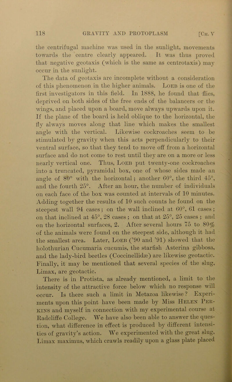 the centrifugal machine was used in the sunlight, movements towards the centre clearly appeared. It was thus proved that negative geotaxis (which is the same as centrotaxis) may occur in the sunlight. The data of geotaxis are incomplete without a consideration of this phenomenon in the higher animals. Loeb is one of the first investigators in this field. In 1888, he found that flies, deprived on both sides of the free ends of the balancers or the wings, and placed upon a board, move always upwards upon it. If the plane of the board is held oblique to the horizontal, the fly always moves along that line which makes the smallest angle with the vertical. Likewise cockroaches seem to be stimulated b}r gravity when this acts perpendicularly to their ventral surface, so that they tend to move off from a horizontal surface and do not come to rest until they are on a more or less nearly vertical one. Thus, Loeb put twenty-one cockroaches into a truncated, pyramidal box, one of whose sides made an angle of 80° with the horizontal; another 60°, the third 45°, and the fourth 25°. After an hour, the number of individuals on each face of the box was counted at intervals of 10 minutes. Adding1 together the results of 10 such counts he found on the steepest wall 94 cases; on the wall inclined at 60°, 61 cases ; on that inclined at 45°, 28 cases ; on that at 25°, 25 cases ; and on the horizontal surfaces, 2. After several hours To to 80% of the animals were found on the steepest side, although it had the smallest area. Later, Loeb (’90 and ’91) showed that the holothurian Cucumaria cucumis, the starfish Asterina gibbosa, and the lady-bird beetles (Coccinellidre) are likewise geotactic. Finally, it may be mentioned that several species of the slug, Limax, are geotactic. There is in Protista, as already mentioned, a limit to the intensity of the attractive force below which no response will occur. Is there such a limit in Metazoa likewise ? Experi- ments upon this point have been made by Miss Helen Per- kins and myself in connection with my experimental course at ltadcliffe College. We have also been able to answer the ques- tion, what difference in effect is produced by different intensi- ties of gravity’s action. We experimented with the great slug, Limax maximus, which crawls readily upon a glass plate placed