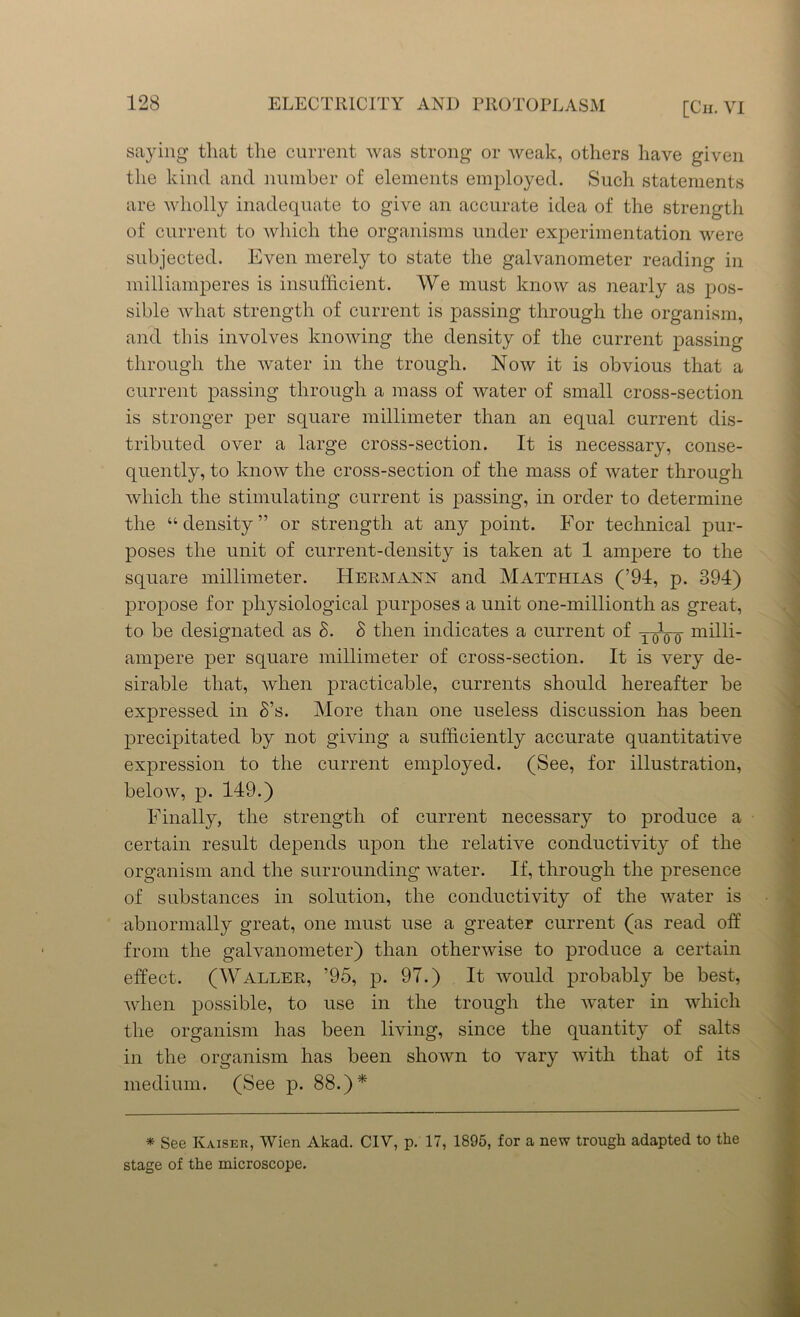 saying that the current was strong or weak, others have given the kind and number of elements employed. Such statements are wholly inadequate to give an accurate idea of the strength of current to which the organisms under experimentation were subjected. Even merely to state the galvanometer reading in milliamperes is insufficient. We must know as nearly as pos- sible what strength of current is passing through the organism, and this involves knowing the density of the current passing through the water in the trough. Now it is obvious that a current passing through a mass of water of small cross-section is stronger per square millimeter than an equal current dis- tributed over a large cross-section. It is necessary, conse- quently, to know the cross-section of the mass of water through which the stimulating current is passing, in order to determine the “density” or strength at any point. For technical pur- poses the unit of current-density is taken at 1 ampere to the square millimeter. Hermann and Matthias (’94, p. 394) propose for physiological purposes a unit one-millionth as great, to be designated as S. S then indicates a current of yoVo miUi- ampere per square millimeter of cross-section. It is very de- sirable that, when practicable, currents should hereafter be expressed in S’s. More than one useless discussion has been precipitated by not giving a sufficiently accurate quantitative expression to the current employed. (See, for illustration, below, p. 149.) Finally, the strength of current necessary to produce a certain result depends upon the relative conductivity of the organism and the surrounding water. If, through the presence of substances in solution, the conductivity of the water is abnormally great, one must use a greater current (as read off from the galvanometer) than otherwise to produce a certain effect. (Waller, ’95, p. 97.) It would probably be best, when possible, to use in the trough the Avater in which the organism has been living, since the quantity of salts in the organism has been shoAvn to vary Avitli that of its medium. (See p. 88.)* * See Kaiser, AVien Akad. CIV, p. 17, 1895, for a new trough adapted to the stage of the microscope.