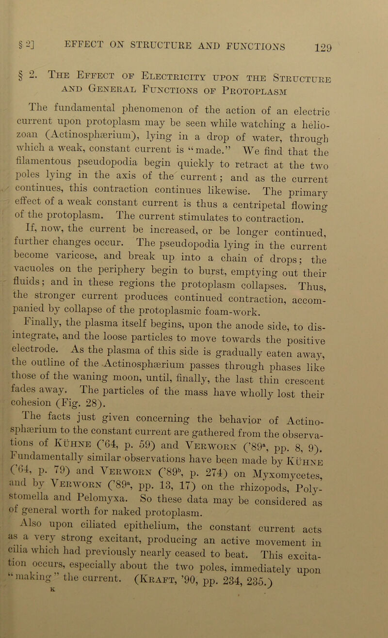 § 2. The Effect of Electricity upon the Structure and General Functions of Protoplasm The fundamental phenomenon of the action of an electric current upon protoplasm may be seen while watching a helio- zoan (Actinosphcerium), lying in a drop of water, through which a weak, constant current is “made.” We find that the filamentous pseudopodia begin quickly to retract at the two poles lying in the axis of the current; and as the current continues, this contraction continues likewise. The primary effect of a weak constant current is thus a centripetal flowing of the protoplasm. The current stimulates to contraction. If, now, the current be increased, or be longer continued, further changes occur. The pseudopodia lying in the current become varicose, and break up into a chain of drops; the vacuoles on the periphery begin to burst, emptying out their fluids; and in these regions the protoplasm collapses. Thus, the stronger current produces continued contraction, accom- panied by collapse of the protoplasmic foam-work. Finally, the plasma itself begins, upon the anode side, to dis- integrate, and the loose particles to move towards the positive electrode. As the plasma of this side is gradually eaten away, the outline of the Actinosphserium passes through phases like those of the Availing moon, until, finally, the last thin crescent fades aivay. The particles of the mass have ivholly lost their cohesion (Fig. 28). The facts just given concerning the behavior of Actino- sphserium to the constant current are gathered from the observa- tions of Kuhne (’64, p. 59) and Verworn (’89% pp. 8, 9). Fundamentally similar observations have been made by Kuhne (’04, p. 79) and Verworn (’89% p. 274) on Myxomycetes, and by Verworn (’89% pp. 13, 17) on the rhizopods, Poly- stomella and Pelomyxa. So these data may be considered as of general worth for naked protoplasm. Also upon ciliated epithelium, the constant current acts as a very strong excitant, producing an active movement in cilia which had previously nearly ceased to beat. This excita- tion occurs, especially about the two poles, immediately upon -making” the current. (Kkaft, ’90, pp. 234, 235.) ir S