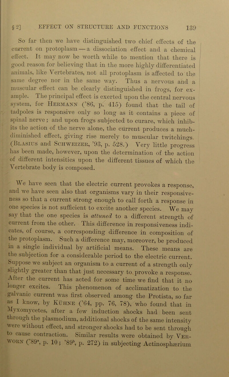 So far then we have distinguished two chief effects of the current on protoplasm — a dissociation effect and a chemical effect. It may now be worth while to mention that there is good reason for believing that in the more highly differentiated animals, like Vertebrates, not all protoplasm is affected to the same degree nor in the same way. Thus a nervous and a muscular effect can be clearly distinguished in frogs, for ex- ample. The principal effect is exerted upon the central nervous system, for Hermann (’86, p. 415) found that the tail of tadpoles is responsive only so long as it contains a piece of spinal nerve; and upon frogs subjected to curare, which inhib- its the action of the nerve alone, the current produces a much- diminished effect, a ia mg rise merely to muscular twitchingSo (Blasius and Schweizer, ’93, p. 528.) Very little progress has been made, however, upon the determination of the action of different intensities upon the different tissues of which the Vertebrate body is composed. W e have seen that the electric current provokes a response, and we have seen also that organisms vary in their responsive- ness so that a current strong enough to call forth a response in one species is not sufficient to excite another species. We may say that the one species is attuned to a different strength of current from the other. This difference in responsiveness indi- cates, of course, a corresponding difference in composition of the protoplasm. Such a difference may, moreover, be produced in a single individual by artificial means. These means are the subjection for a considerable period to the electric current. Suppose we subject an organism to a current of a strength only slightly greater than that just necessary to. provoke a response. After the current has acted for some time we find that it no longer excites. This phenomenon of acclimatization to the galvanic current was first observed among the Protista, so far as I know, by Kuhne (’64, pp. 76, 78), who found that in Myxomycetes, after a few induction shocks had been sent through the plasmodium, additional shocks of the same intensity were without effect, and stronger shocks had to be sent through to cause contraction. Similar results were obtained by Ver- Worn ( 89 , p. 10; ’89b, p. 272) in subjecting Actinosphserium