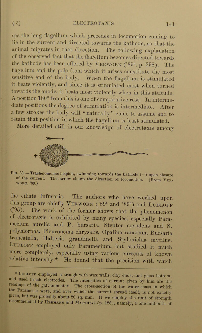 see the long flagellum which precedes in locomotion coming to lie in the current and directed towards the kathode, so that the animal migrates in that direction. The following explanation of the observed fact that the flagellum becomes directed towards the kathode has been offered by Yerwoex (’89b, p. 298). The flagellum and the pole from which it arises constitute the most sensitive end of the body. YVlien the flagellum is stimulated it beats violently, and since it is stimulated most when turned towards the anode, it beats most violently when in this attitude. A position 180 from this is one of comparative rest. In interme- diate positions the degree of stimulation is intermediate. After a few strokes the body will “naturally” come to assume and to retain that position in which the flagellum is least stimulated. More detailed still is our knowledge of electrotaxis among m> Fig. 33. Trachelomonas liispida, swimming towards the kathode (—) upon closure of the current. The arrow shows the direction of locomotion. (From Ver- worn, ’89.) the ciliate Infusoria. The authors who have worked upon this group are chiefly Yerwoex (’89a and ’89b) and Ludloff (95). The work of the former shows that the phenomenon of electrotaxis is exhibited by many species, especially Para- mecium aurelia and P. bursaria, Stentor coerulens and S. polymorpha, Pleuronema chrysalis, Opalina ranarum, Bursaria truncatella, Halteria grandinella and Stylonichia mytilus. Ludloff employed only Paramecium, but studied it much more completely, especially using various currents of known relative intensity.* He found that the precision with which * Ludloff employed a trough with wax walls, clay ends, and glass bottom, and used brush electrodes. The intensities of current given by him are the readings of the galvanometer. The cross-section of the water mass in which the Paramecia were, and over which the current spread itself, is not exactly given, but was probably about 20 sq. mm. If we employ the unit of strength recommended by Hermann and Matthias (p. 128), namely, 1 one-millionth of