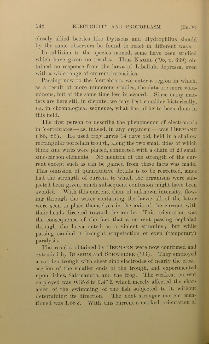 closely allied beetles like Dytiscus and Hydrophilus should by the same observers be found to react in different ways. In addition to the species named, some have been studied which have given no results. Thus Nagel (’95, p. 689) ob- tained no response from the larva of Libellula depressa, even with a wide range of current-intensities. Passing now to the Vertebrata, we enter a region in which, as a result of more numerous studies, the data are more volu- minous, but at the same time less in accord. Since many mat- ters are here still in dispute, we may best consider historically, i.e. in chronological sequence, what has hitherto been done in this field. The first person to describe the phenomenon of electrotaxis in Vertebrates — as, indeed, in any organism — was Hermann (’85, ’86). He used frog larvae 14 days old, held in a shallow rectangular porcelain trough, along the two small sides of which thick zinc wires were placed, connected with a chain of 20 small zinc-carbon elements. No mention of the strength of the cur- rent except such as can be gained from these facts was made. This omission of quantitative details is to be regretted, since had the strength of current to which the organisms were sub- jected been given, much subsequent confusion might have been avoided. With this current, then, of unknown intensity, flow- ing through the water containing the larvae, all of the latter were seen to place themselves in the axis of the current with their heads directed toward the anode. This orientation was the consequence of the fact that a current passing cephalad through the larva acted as a violent stimulus; but while passing caudad it brought stupefaction or even (temporary) paralysis. The results obtained by Hermann were now confirmed and extended by Blasius and Schweizer (’93). They employed a wooden trough with sheet zinc electrodes of nearly the cross- section of the smaller ends of the trough, and experimented upon fishes, Salamandra, and the frog. The weakest current employed was 0.35 8 to 0.47 8, which merely affected the char- acter of the swimming of the fish subjected to it, without determining its direction. The next stronger current men- tioned was 1.58 8. With this current a marked orientation of